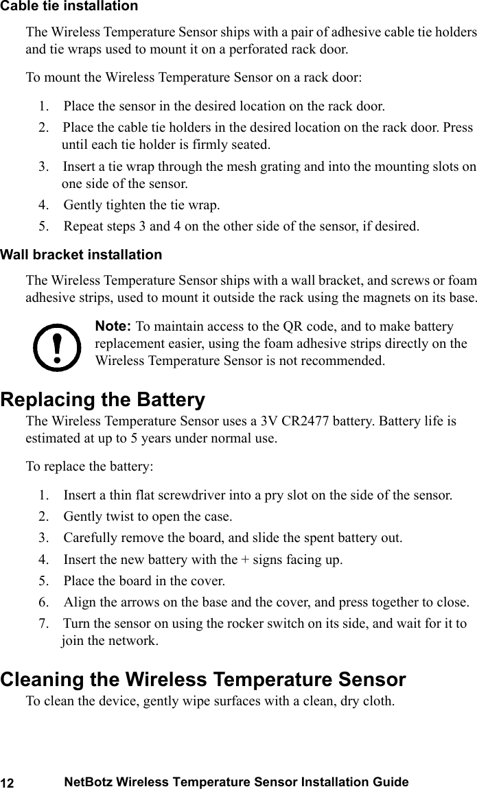 12 NetBotz Wireless Temperature Sensor Installation GuideCable tie installationThe Wireless Temperature Sensor ships with a pair of adhesive cable tie holders and tie wraps used to mount it on a perforated rack door.To mount the Wireless Temperature Sensor on a rack door:1.    Place the sensor in the desired location on the rack door.2.    Place the cable tie holders in the desired location on the rack door. Press until each tie holder is firmly seated.3.    Insert a tie wrap through the mesh grating and into the mounting slots on one side of the sensor.4.    Gently tighten the tie wrap.5.    Repeat steps 3 and 4 on the other side of the sensor, if desired.Wall bracket installationThe Wireless Temperature Sensor ships with a wall bracket, and screws or foam adhesive strips, used to mount it outside the rack using the magnets on its base.Note: To maintain access to the QR code, and to make battery replacement easier, using the foam adhesive strips directly on the Wireless Temperature Sensor is not recommended.Replacing the BatteryThe Wireless Temperature Sensor uses a 3V CR2477 battery. Battery life is estimated at up to 5 years under normal use.To replace the battery:1.    Insert a thin flat screwdriver into a pry slot on the side of the sensor.2.    Gently twist to open the case.3.    Carefully remove the board, and slide the spent battery out.4.    Insert the new battery with the + signs facing up.5.    Place the board in the cover.6.    Align the arrows on the base and the cover, and press together to close.7.    Turn the sensor on using the rocker switch on its side, and wait for it to join the network.Cleaning the Wireless Temperature SensorTo clean the device, gently wipe surfaces with a clean, dry cloth.