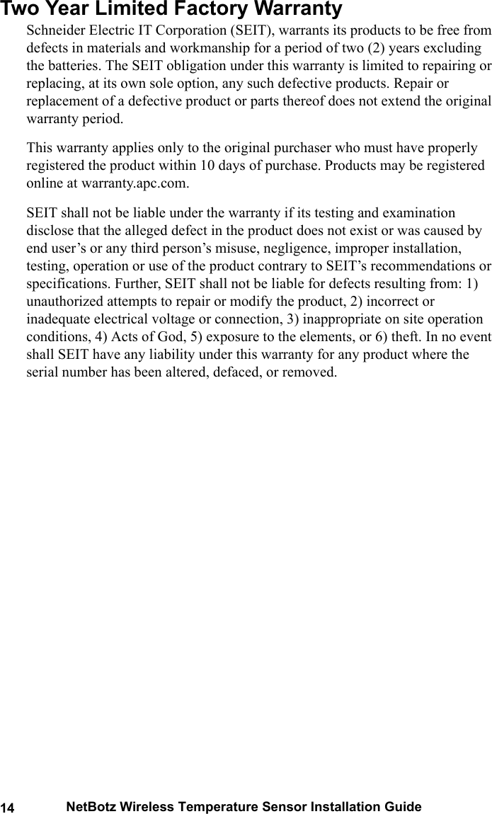 14 NetBotz Wireless Temperature Sensor Installation GuideTwo Year Limited Factory WarrantySchneider Electric IT Corporation (SEIT), warrants its products to be free from defects in materials and workmanship for a period of two (2) years excluding the batteries. The SEIT obligation under this warranty is limited to repairing or replacing, at its own sole option, any such defective products. Repair or replacement of a defective product or parts thereof does not extend the original warranty period.This warranty applies only to the original purchaser who must have properly registered the product within 10 days of purchase. Products may be registered online at warranty.apc.com.SEIT shall not be liable under the warranty if its testing and examination disclose that the alleged defect in the product does not exist or was caused by end user&rsquo;s or any third person&rsquo;s misuse, negligence, improper installation, testing, operation or use of the product contrary to SEIT&rsquo;s recommendations or specifications. Further, SEIT shall not be liable for defects resulting from: 1) unauthorized attempts to repair or modify the product, 2) incorrect or inadequate electrical voltage or connection, 3) inappropriate on site operation conditions, 4) Acts of God, 5) exposure to the elements, or 6) theft. In no event shall SEIT have any liability under this warranty for any product where the serial number has been altered, defaced, or removed.