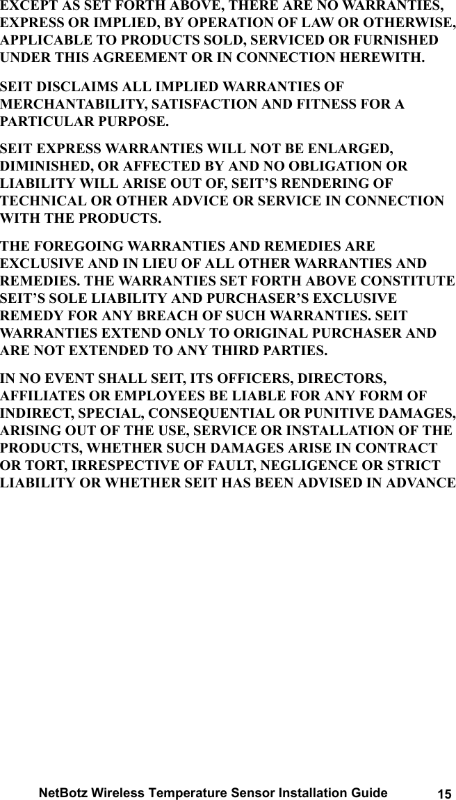 NetBotz Wireless Temperature Sensor Installation Guide 15EXCEPT AS SET FORTH ABOVE, THERE ARE NO WARRANTIES, EXPRESS OR IMPLIED, BY OPERATION OF LAW OR OTHERWISE, APPLICABLE TO PRODUCTS SOLD, SERVICED OR FURNISHED UNDER THIS AGREEMENT OR IN CONNECTION HEREWITH. SEIT DISCLAIMS ALL IMPLIED WARRANTIES OF MERCHANTABILITY, SATISFACTION AND FITNESS FOR A PARTICULAR PURPOSE. SEIT EXPRESS WARRANTIES WILL NOT BE ENLARGED, DIMINISHED, OR AFFECTED BY AND NO OBLIGATION OR LIABILITY WILL ARISE OUT OF, SEIT&rsquo;S RENDERING OF TECHNICAL OR OTHER ADVICE OR SERVICE IN CONNECTION WITH THE PRODUCTS. THE FOREGOING WARRANTIES AND REMEDIES ARE EXCLUSIVE AND IN LIEU OF ALL OTHER WARRANTIES AND REMEDIES. THE WARRANTIES SET FORTH ABOVE CONSTITUTE SEIT&rsquo;S SOLE LIABILITY AND PURCHASER&rsquo;S EXCLUSIVE REMEDY FOR ANY BREACH OF SUCH WARRANTIES. SEIT WARRANTIES EXTEND ONLY TO ORIGINAL PURCHASER AND ARE NOT EXTENDED TO ANY THIRD PARTIES. IN NO EVENT SHALL SEIT, ITS OFFICERS, DIRECTORS, AFFILIATES OR EMPLOYEES BE LIABLE FOR ANY FORM OF INDIRECT, SPECIAL, CONSEQUENTIAL OR PUNITIVE DAMAGES, ARISING OUT OF THE USE, SERVICE OR INSTALLATION OF THE PRODUCTS, WHETHER SUCH DAMAGES ARISE IN CONTRACT OR TORT, IRRESPECTIVE OF FAULT, NEGLIGENCE OR STRICT LIABILITY OR WHETHER SEIT HAS BEEN ADVISED IN ADVANCE 