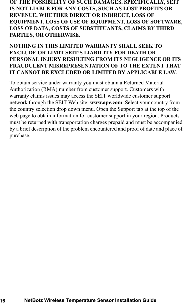 16 NetBotz Wireless Temperature Sensor Installation GuideOF THE POSSIBILITY OF SUCH DAMAGES. SPECIFICALLY, SEIT IS NOT LIABLE FOR ANY COSTS, SUCH AS LOST PROFITS OR REVENUE, WHETHER DIRECT OR INDIRECT, LOSS OF EQUIPMENT, LOSS OF USE OF EQUIPMENT, LOSS OF SOFTWARE, LOSS OF DATA, COSTS OF SUBSTITUANTS, CLAIMS BY THIRD PARTIES, OR OTHERWISE.NOTHING IN THIS LIMITED WARRANTY SHALL SEEK TO EXCLUDE OR LIMIT SEIT&rsquo;S LIABILITY FOR DEATH OR PERSONAL INJURY RESULTING FROM ITS NEGLIGENCE OR ITS FRAUDULENT MISREPRESENTATION OF TO THE EXTENT THAT IT CANNOT BE EXCLUDED OR LIMITED BY APPLICABLE LAW. To obtain service under warranty you must obtain a Returned Material Authorization (RMA) number from customer support. Customers with warranty claims issues may access the SEIT worldwide customer support network through the SEIT Web site: www.apc.com. Select your country from the country selection drop down menu. Open the Support tab at the top of the web page to obtain information for customer support in your region. Products must be returned with transportation charges prepaid and must be accompanied by a brief description of the problem encountered and proof of date and place of purchase.