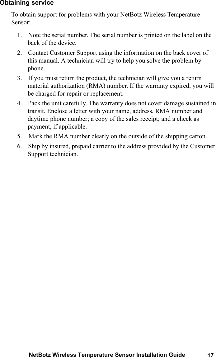 NetBotz Wireless Temperature Sensor Installation Guide 17Obtaining serviceTo obtain support for problems with your NetBotz Wireless Temperature Sensor:1.    Note the serial number. The serial number is printed on the label on the back of the device.2.    Contact Customer Support using the information on the back cover of this manual. A technician will try to help you solve the problem by phone.3.    If you must return the product, the technician will give you a return material authorization (RMA) number. If the warranty expired, you will be charged for repair or replacement.4.    Pack the unit carefully. The warranty does not cover damage sustained in transit. Enclose a letter with your name, address, RMA number and daytime phone number; a copy of the sales receipt; and a check as payment, if applicable.5.    Mark the RMA number clearly on the outside of the shipping carton.6.    Ship by insured, prepaid carrier to the address provided by the Customer Support technician.