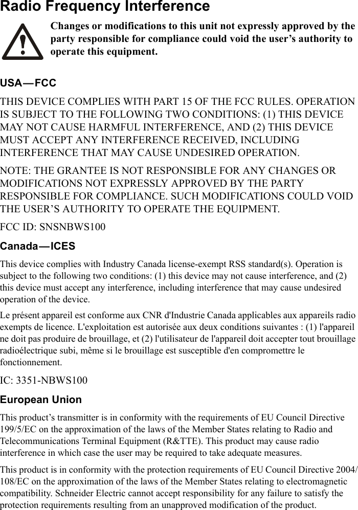 Radio Frequency InterferenceChanges or modifications to this unit not expressly approved by the party responsible for compliance could void the user&rsquo;s authority to operate this equipment.USA&mdash;FCCTHIS DEVICE COMPLIES WITH PART 15 OF THE FCC RULES. OPERATION IS SUBJECT TO THE FOLLOWING TWO CONDITIONS: (1) THIS DEVICE MAY NOT CAUSE HARMFUL INTERFERENCE, AND (2) THIS DEVICE MUST ACCEPT ANY INTERFERENCE RECEIVED, INCLUDING INTERFERENCE THAT MAY CAUSE UNDESIRED OPERATION.NOTE: THE GRANTEE IS NOT RESPONSIBLE FOR ANY CHANGES OR MODIFICATIONS NOT EXPRESSLY APPROVED BY THE PARTY RESPONSIBLE FOR COMPLIANCE. SUCH MODIFICATIONS COULD VOID THE USER&rsquo;S AUTHORITY TO OPERATE THE EQUIPMENT.FCC ID: SNSNBWS100Canada&mdash;ICESThis device complies with Industry Canada license-exempt RSS standard(s). Operation is subject to the following two conditions: (1) this device may not cause interference, and (2) this device must accept any interference, including interference that may cause undesired operation of the device.Le pr&eacute;sent appareil est conforme aux CNR d'Industrie Canada applicables aux appareils radio exempts de licence. L'exploitation est autoris&eacute;e aux deux conditions suivantes : (1) l'appareil ne doit pas produire de brouillage, et (2) l'utilisateur de l'appareil doit accepter tout brouillage radio&eacute;lectrique subi, m&ecirc;me si le brouillage est susceptible d'en compromettre le fonctionnement. IC: 3351-NBWS100European UnionThis product&rsquo;s transmitter is in conformity with the requirements of EU Council Directive 199/5/EC on the approximation of the laws of the Member States relating to Radio and Telecommunications Terminal Equipment (R&amp;TTE). This product may cause radio interference in which case the user may be required to take adequate measures.This product is in conformity with the protection requirements of EU Council Directive 2004/108/EC on the approximation of the laws of the Member States relating to electromagnetic compatibility. Schneider Electric cannot accept responsibility for any failure to satisfy the protection requirements resulting from an unapproved modification of the product.