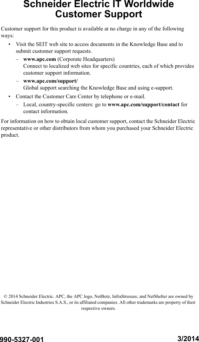 Schneider Electric IT Worldwide Customer SupportCustomer support for this product is available at no charge in any of the following ways:&bull; Visit the SEIT web site to access documents in the Knowledge Base and to submit customer support requests.&ndash;www.apc.com (Corporate Headquarters)Connect to localized web sites for specific countries, each of which provides customer support information.&ndash;www.apc.com/support/Global support searching the Knowledge Base and using e-support.&bull; Contact the Customer Care Center by telephone or e-mail.&ndash; Local, country-specific centers: go to www.apc.com/support/contact for contact information.For information on how to obtain local customer support, contact the Schneider Electric representative or other distributors from whom you purchased your Schneider Electric product. &copy; 2014 Schneider Electric. APC, the APC logo, NetBotz, InfraStruxure, and NetShelter are owned by Schneider Electric Industries S.A.S., or its affiliated companies. All other trademarks are property of their respective owners.3/2014990-5327-001