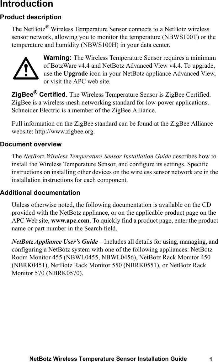 NetBotz Wireless Temperature Sensor Installation Guide 1IntroductionProduct descriptionThe NetBotz&reg; Wireless Temperature Sensor connects to a NetBotz wireless sensor network, allowing you to monitor the temperature (NBWS100T) or the temperature and humidity (NBWS100H) in your data center.Warning: The Wireless Temperature Sensor requires a minimum of BotzWare v4.4 and NetBotz Advanced View v4.4. To upgrade, use the Upgrade icon in your NetBotz appliance Advanced View, or visit the APC web site. ZigBee&reg; Certified. The Wireless Temperature Sensor is ZigBee Certified. ZigBee is a wireless mesh networking standard for low-power applications.  Schneider Electric is a member of the ZigBee Alliance. Full information on the ZigBee standard can be found at the ZigBee Alliance website: http://www.zigbee.org.Document overviewThe NetBotz Wireless Temperature Sensor Installation Guide describes how to install the Wireless Temperature Sensor, and configure its settings. Specific instructions on installing other devices on the wireless sensor network are in the installation instructions for each component.Additional documentationUnless otherwise noted, the following documentation is available on the CD provided with the NetBotz appliance, or on the applicable product page on the APC Web site, www.apc.com. To quickly find a product page, enter the product name or part number in the Search field.NetBotz Appliance User&rsquo;s Guide &ndash; Includes all details for using, managing, and configuring a NetBotz system with one of the following appliances: NetBotz Room Monitor 455 (NBWL0455, NBWL0456), NetBotz Rack Monitor 450 (NBRK0451), NetBotz Rack Monitor 550 (NBRK0551), or NetBotz Rack Monitor 570 (NBRK0570).