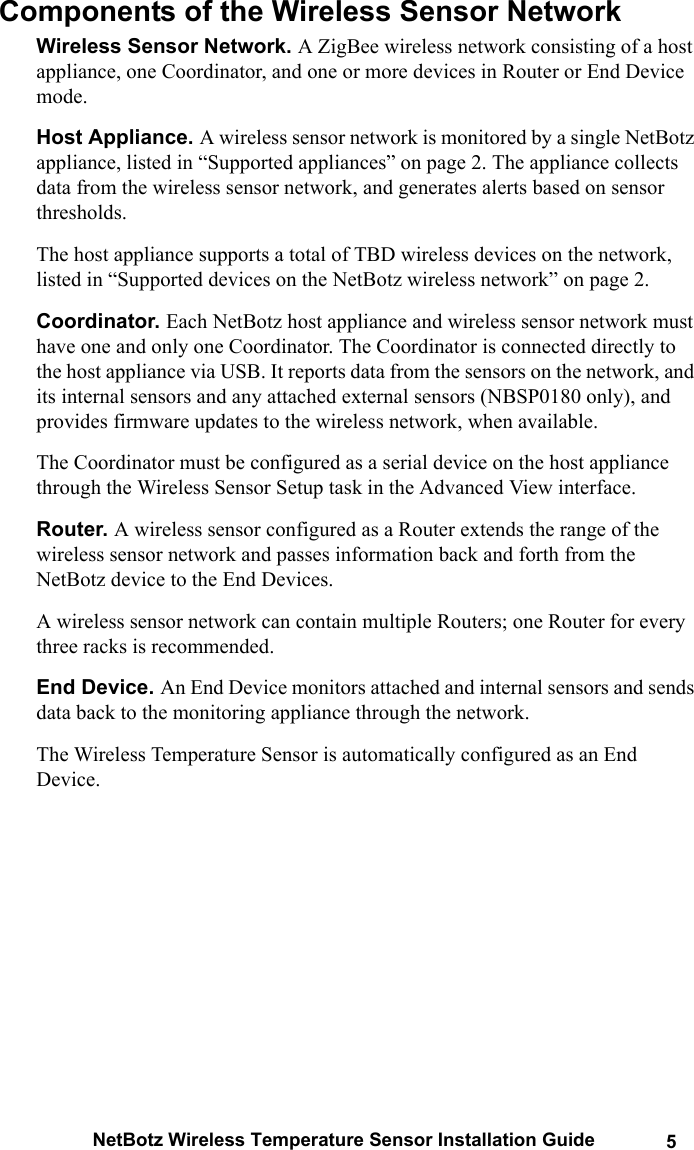 NetBotz Wireless Temperature Sensor Installation Guide 5Components of the Wireless Sensor Network Wireless Sensor Network. A ZigBee wireless network consisting of a host appliance, one Coordinator, and one or more devices in Router or End Device mode.Host Appliance. A wireless sensor network is monitored by a single NetBotz appliance, listed in &ldquo;Supported appliances&rdquo; on page 2. The appliance collects data from the wireless sensor network, and generates alerts based on sensor thresholds. The host appliance supports a total of TBD wireless devices on the network, listed in &ldquo;Supported devices on the NetBotz wireless network&rdquo; on page 2. Coordinator. Each NetBotz host appliance and wireless sensor network must have one and only one Coordinator. The Coordinator is connected directly to the host appliance via USB. It reports data from the sensors on the network, and its internal sensors and any attached external sensors (NBSP0180 only), and provides firmware updates to the wireless network, when available.The Coordinator must be configured as a serial device on the host appliance through the Wireless Sensor Setup task in the Advanced View interface. Router. A wireless sensor configured as a Router extends the range of the wireless sensor network and passes information back and forth from the NetBotz device to the End Devices. A wireless sensor network can contain multiple Routers; one Router for every three racks is recommended. End Device. An End Device monitors attached and internal sensors and sends data back to the monitoring appliance through the network. The Wireless Temperature Sensor is automatically configured as an End Device. 