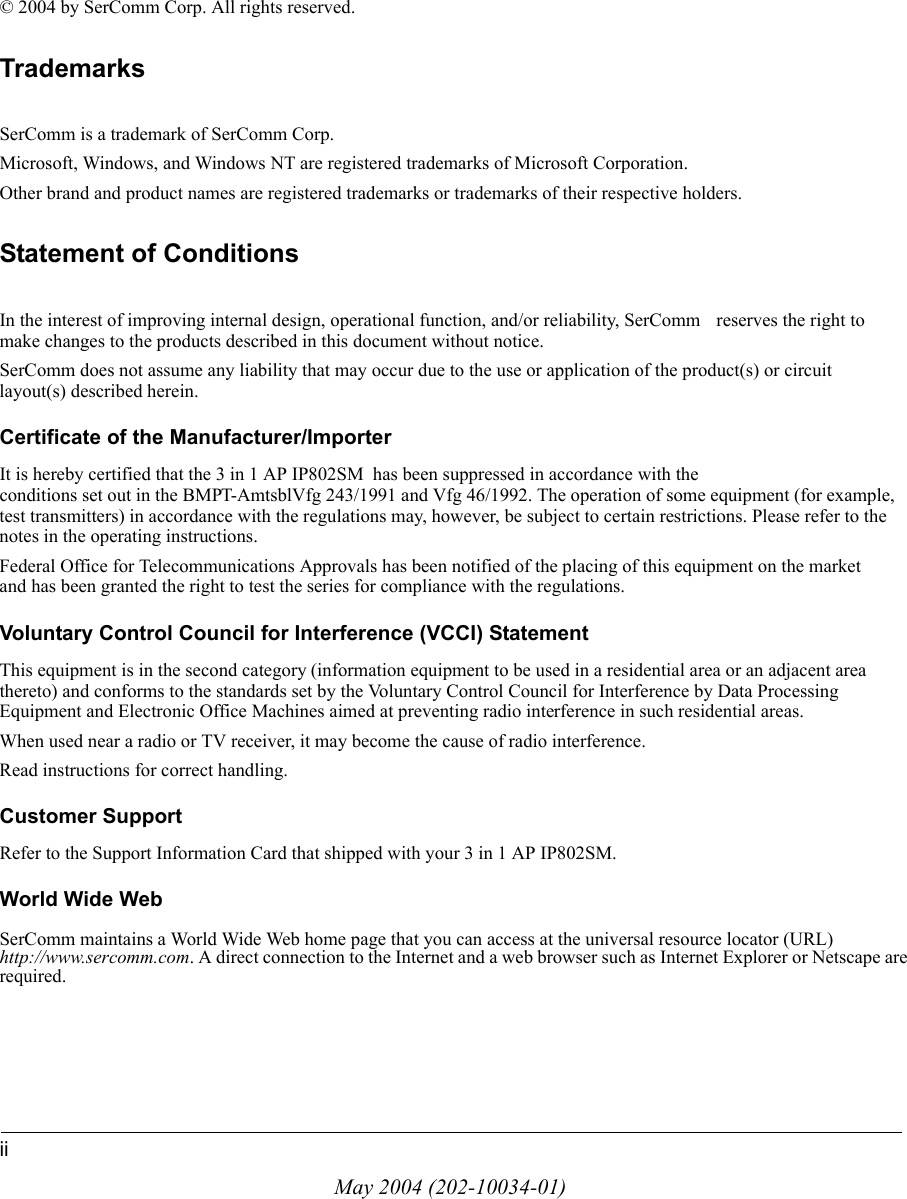 iiMay 2004 (202-10034-01)&copy; 2004 by SerComm Corp. All rights reserved.TrademarksSerComm is a trademark of SerComm Corp. Microsoft, Windows, and Windows NT are registered trademarks of Microsoft Corporation.Other brand and product names are registered trademarks or trademarks of their respective holders.Statement of ConditionsIn the interest of improving internal design, operational function, and/or reliability, SerComm  reserves the right to make changes to the products described in this document without notice.SerComm does not assume any liability that may occur due to the use or application of the product(s) or circuit layout(s) described herein.Certificate of the Manufacturer/ImporterIt is hereby certified that the 3 in 1 AP IP802SM  has been suppressed in accordance with the conditions set out in the BMPT-AmtsblVfg 243/1991 and Vfg 46/1992. The operation of some equipment (for example, test transmitters) in accordance with the regulations may, however, be subject to certain restrictions. Please refer to the notes in the operating instructions. Federal Office for Telecommunications Approvals has been notified of the placing of this equipment on the market and has been granted the right to test the series for compliance with the regulations. Voluntary Control Council for Interference (VCCI) StatementThis equipment is in the second category (information equipment to be used in a residential area or an adjacent area thereto) and conforms to the standards set by the Voluntary Control Council for Interference by Data Processing Equipment and Electronic Office Machines aimed at preventing radio interference in such residential areas.When used near a radio or TV receiver, it may become the cause of radio interference. Read instructions for correct handling.Customer SupportRefer to the Support Information Card that shipped with your 3 in 1 AP IP802SM.World Wide WebSerComm maintains a World Wide Web home page that you can access at the universal resource locator (URL) http://www.sercomm.com. A direct connection to the Internet and a web browser such as Internet Explorer or Netscape are required.