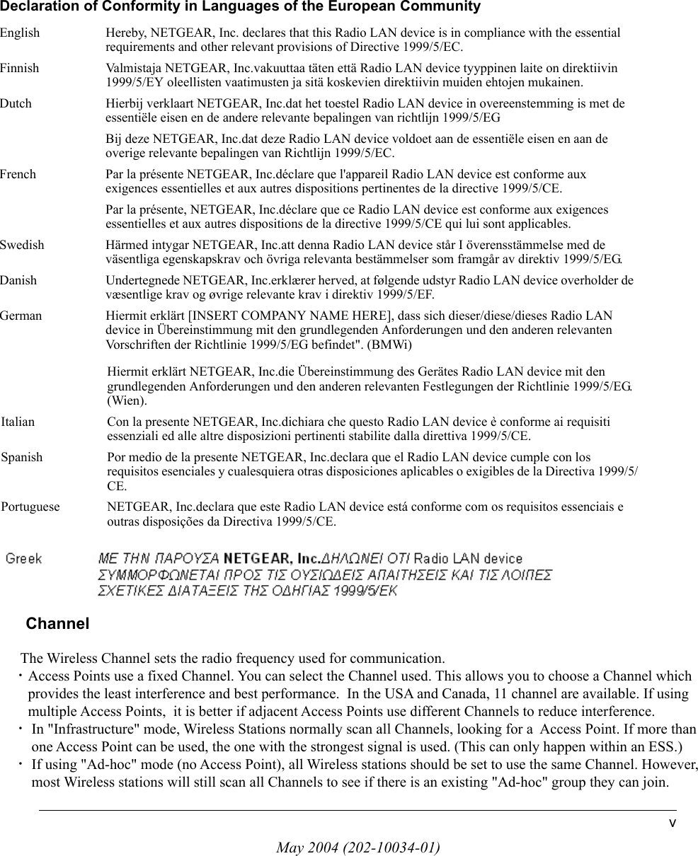 May 2004 (202-10034-01)vHiermit erkl&auml;rt NETGEAR, Inc.die &Uuml;bereinstimmung des Ger&auml;tes Radio LAN device mit den grundlegenden Anforderungen und den anderen relevanten Festlegungen der Richtlinie 1999/5/EG. (Wien).Italian Con la presente NETGEAR, Inc.dichiara che questo Radio LAN device &egrave; conforme ai requisiti essenziali ed alle altre disposizioni pertinenti stabilite dalla direttiva 1999/5/CE.Spanish Por medio de la presente NETGEAR, Inc.declara que el Radio LAN device cumple con los requisitos esenciales y cualesquiera otras disposiciones aplicables o exigibles de la Directiva 1999/5/CE.Portuguese NETGEAR, Inc.declara que este Radio LAN device est&aacute; conforme com os requisitos essenciais e outras disposi&ccedil;&otilde;es da Directiva 1999/5/CE.Declaration of Conformity in Languages of the European CommunityEnglish Hereby, NETGEAR, Inc. declares that this Radio LAN device is in compliance with the essential requirements and other relevant provisions of Directive 1999/5/EC.Finnish Valmistaja NETGEAR, Inc.vakuuttaa t&auml;ten ett&auml; Radio LAN device tyyppinen laite on direktiivin 1999/5/EY oleellisten vaatimusten ja sit&auml; koskevien direktiivin muiden ehtojen mukainen.Dutch Hierbij verklaart NETGEAR, Inc.dat het toestel Radio LAN device in overeenstemming is met de essenti&euml;le eisen en de andere relevante bepalingen van richtlijn 1999/5/EGBij deze NETGEAR, Inc.dat deze Radio LAN device voldoet aan de essenti&euml;le eisen en aan de overige relevante bepalingen van Richtlijn 1999/5/EC.French Par la pr&eacute;sente NETGEAR, Inc.d&eacute;clare que l'appareil Radio LAN device est conforme aux exigences essentielles et aux autres dispositions pertinentes de la directive 1999/5/CE.Par la pr&eacute;sente, NETGEAR, Inc.d&eacute;clare que ce Radio LAN device est conforme aux exigences essentielles et aux autres dispositions de la directive 1999/5/CE qui lui sont applicables.Swedish H&auml;rmed intygar NETGEAR, Inc.att denna Radio LAN device st&aring;r I &ouml;verensst&auml;mmelse med de v&auml;sentliga egenskapskrav och &ouml;vriga relevanta best&auml;mmelser som framg&aring;r av direktiv 1999/5/EG.Danish Undertegnede NETGEAR, Inc.erkl&aelig;rer herved, at f&oslash;lgende udstyr Radio LAN device overholder de v&aelig;sentlige krav og &oslash;vrige relevante krav i direktiv 1999/5/EF.German Hiermit erkl&auml;rt [INSERT COMPANY NAME HERE], dass sich dieser/diese/dieses Radio LAN device in &Uuml;bereinstimmung mit den grundlegenden Anforderungen und den anderen relevanten Vorschriften der Richtlinie 1999/5/EG befindet". (BMWi)       Channel            The Wireless Channel sets the radio frequency used for communication.  &bull;Access Points use a fixed Channel. You can select the Channel used. This allows you to choose a Channel which         provides the least interference and best performance.  In the USA and Canada, 11 channel are available. If using         multiple Access Points,  it is better if adjacent Access Points use different Channels to reduce interference.  &bull; In "Infrastructure" mode, Wireless Stations normally scan all Channels, looking for a  Access Point. If more than          one Access Point can be used, the one with the strongest signal is used. (This can only happen within an ESS.)  &bull; If using "Ad-hoc" mode (no Access Point), all Wireless stations should be set to use the same Channel. However,          most Wireless stations will still scan all Channels to see if there is an existing "Ad-hoc" group they can join.