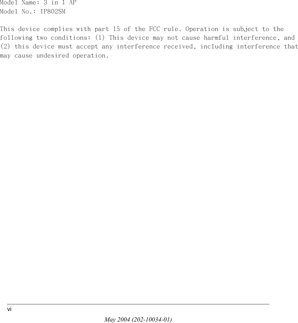 May 2004 (202-10034-01)viModel Name: 3 in 1 APModel No.: IP802SMThis device complies with part 15 of the FCC rule. Operation is subject to thefollowing two conditions: (1) This device may not cause harmful interference, and(2) this device must accept any interference received, including interference that may cause undesired operation.
