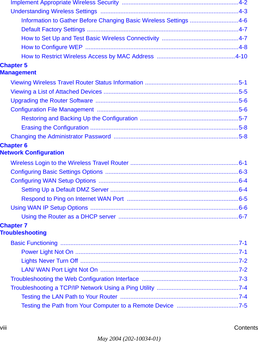 May 2004 (202-10034-01)viii ContentsImplement Appropriate Wireless Security  ......................................................................4-2Understanding Wireless Settings ...................................................................................4-3Information to Gather Before Changing Basic Wireless Settings .............................4-6Default Factory Settings ...........................................................................................4-7How to Set Up and Test Basic Wireless Connectivity ..............................................4-7How to Configure WEP  ............................................................................................4-8How to Restrict Wireless Access by MAC Address ...............................................4-10Chapter 5  ManagementViewing Wireless Travel Router Status Information ........................................................5-1Viewing a List of Attached Devices .................................................................................5-5Upgrading the Router Software ......................................................................................5-6Configuration File Management  .....................................................................................5-6Restoring and Backing Up the Configuration ...........................................................5-7Erasing the Configuration .........................................................................................5-8Changing the Administrator Password ...........................................................................5-8Chapter 6  Network ConfigurationWireless Login to the Wireless Travel Router .................................................................6-1Configuring Basic Settings Options ................................................................................6-3Configuring WAN Setup Options  ....................................................................................6-4Setting Up a Default DMZ Server .............................................................................6-4Respond to Ping on Internet WAN Port  ...................................................................6-5Using WAN IP Setup Options .........................................................................................6-6Using the Router as a DHCP server  ........................................................................6-7Chapter 7  TroubleshootingBasic Functioning  ...........................................................................................................7-1Power Light Not On ..................................................................................................7-1Lights Never Turn Off ...............................................................................................7-2LAN/ WAN Port Light Not On  ...................................................................................7-2Troubleshooting the Web Configuration Interface  ..........................................................7-3Troubleshooting a TCP/IP Network Using a Ping Utility  .................................................7-4Testing the LAN Path to Your Router  .......................................................................7-4Testing the Path from Your Computer to a Remote Device  .....................................7-5