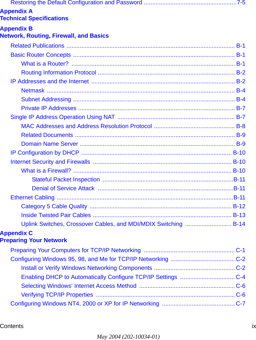 Contents ixMay 2004 (202-10034-01)Restoring the Default Configuration and Password ........................................................7-5Appendix A  Technical SpecificationsAppendix B  Network, Routing, Firewall, and BasicsRelated Publications ...................................................................................................... B-1Basic Router Concepts .................................................................................................. B-1What is a Router?  ................................................................................................... B-1Routing Information Protocol ................................................................................... B-2IP Addresses and the Internet ....................................................................................... B-2Netmask .................................................................................................................. B-4Subnet Addressing .................................................................................................. B-4Private IP Addresses ............................................................................................... B-7Single IP Address Operation Using NAT  ....................................................................... B-7MAC Addresses and Address Resolution Protocol ................................................. B-8Related Documents ................................................................................................. B-9Domain Name Server .............................................................................................. B-9IP Configuration by DHCP ........................................................................................... B-10Internet Security and Firewalls .................................................................................... B-10What is a Firewall? ................................................................................................ B-10Stateful Packet Inspection  ...............................................................................B-11Denial of Service Attack  ..................................................................................B-11Ethernet Cabling ...........................................................................................................B-11Category 5 Cable Quality ...................................................................................... B-12Inside Twisted Pair Cables .................................................................................... B-13Uplink Switches, Crossover Cables, and MDI/MDIX Switching  ............................ B-14Appendix C  Preparing Your NetworkPreparing Your Computers for TCP/IP Networking  ....................................................... C-1Configuring Windows 95, 98, and Me for TCP/IP Networking ....................................... C-2Install or Verify Windows Networking Components ................................................. C-2Enabling DHCP to Automatically Configure TCP/IP Settings  ................................. C-4Selecting Windows&rsquo; Internet Access Method .......................................................... C-6Verifying TCP/IP Properties  .................................................................................... C-6Configuring Windows NT4, 2000 or XP for IP Networking  ............................................ C-7