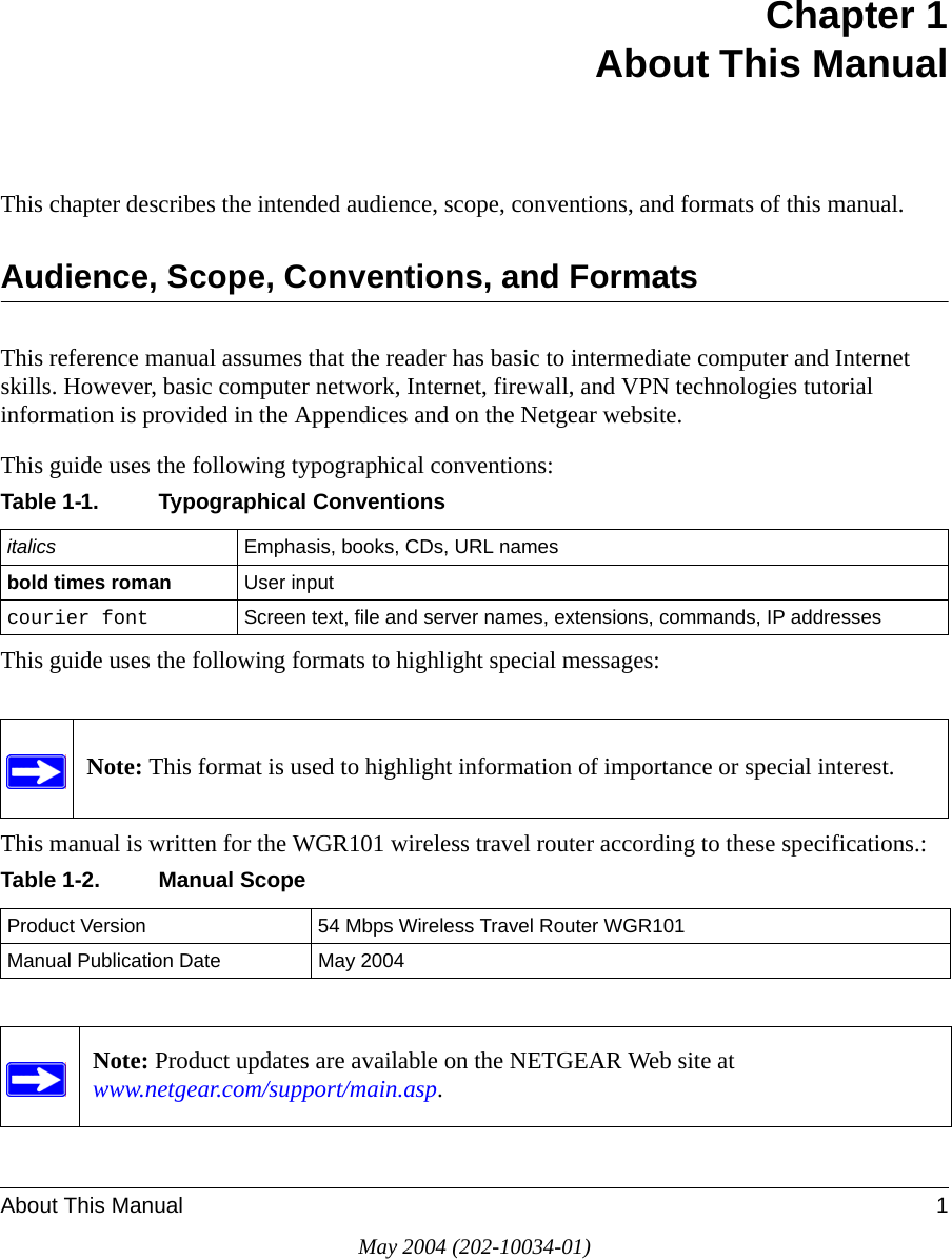 About This Manual 1May 2004 (202-10034-01)Chapter 1 About This ManualThis chapter describes the intended audience, scope, conventions, and formats of this manual.Audience, Scope, Conventions, and FormatsThis reference manual assumes that the reader has basic to intermediate computer and Internet skills. However, basic computer network, Internet, firewall, and VPN technologies tutorial information is provided in the Appendices and on the Netgear website.This guide uses the following typographical conventions:This guide uses the following formats to highlight special messages:This manual is written for the WGR101 wireless travel router according to these specifications.:Table 1-1. Typographical Conventionsitalics Emphasis, books, CDs, URL namesbold times roman User inputcourier font Screen text, file and server names, extensions, commands, IP addressesNote: This format is used to highlight information of importance or special interest.Table 1-2. Manual ScopeProduct Version 54 Mbps Wireless Travel Router WGR101 Manual Publication Date May 2004Note: Product updates are available on the NETGEAR Web site at  www.netgear.com/support/main.asp. 