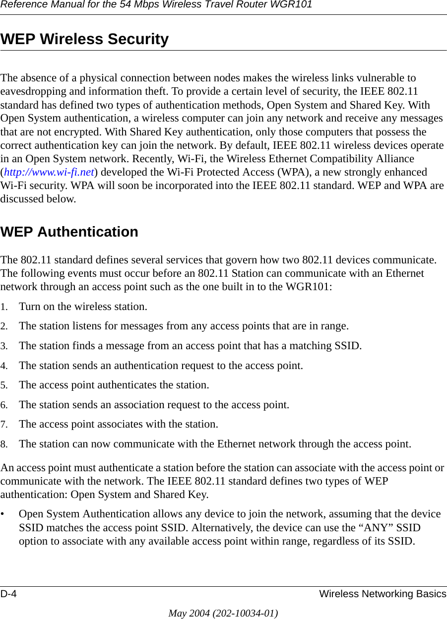 Reference Manual for the 54 Mbps Wireless Travel Router WGR101D-4 Wireless Networking BasicsMay 2004 (202-10034-01)WEP Wireless SecurityThe absence of a physical connection between nodes makes the wireless links vulnerable to eavesdropping and information theft. To provide a certain level of security, the IEEE 802.11 standard has defined two types of authentication methods, Open System and Shared Key. With Open System authentication, a wireless computer can join any network and receive any messages that are not encrypted. With Shared Key authentication, only those computers that possess the correct authentication key can join the network. By default, IEEE 802.11 wireless devices operate in an Open System network. Recently, Wi-Fi, the Wireless Ethernet Compatibility Alliance  (http://www.wi-fi.net) developed the Wi-Fi Protected Access (WPA), a new strongly enhanced Wi-Fi security. WPA will soon be incorporated into the IEEE 802.11 standard. WEP and WPA are discussed below.WEP AuthenticationThe 802.11 standard defines several services that govern how two 802.11 devices communicate. The following events must occur before an 802.11 Station can communicate with an Ethernet network through an access point such as the one built in to the WGR101:1. Turn on the wireless station.2. The station listens for messages from any access points that are in range.3. The station finds a message from an access point that has a matching SSID.4. The station sends an authentication request to the access point.5. The access point authenticates the station.6. The station sends an association request to the access point.7. The access point associates with the station.8. The station can now communicate with the Ethernet network through the access point.An access point must authenticate a station before the station can associate with the access point or communicate with the network. The IEEE 802.11 standard defines two types of WEP authentication: Open System and Shared Key.&bull; Open System Authentication allows any device to join the network, assuming that the device SSID matches the access point SSID. Alternatively, the device can use the &ldquo;ANY&rdquo; SSID option to associate with any available access point within range, regardless of its SSID. 