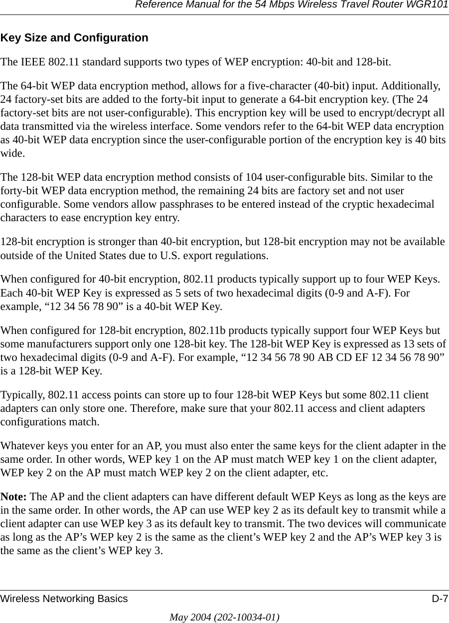 Reference Manual for the 54 Mbps Wireless Travel Router WGR101Wireless Networking Basics D-7May 2004 (202-10034-01)Key Size and ConfigurationThe IEEE 802.11 standard supports two types of WEP encryption: 40-bit and 128-bit.The 64-bit WEP data encryption method, allows for a five-character (40-bit) input. Additionally, 24 factory-set bits are added to the forty-bit input to generate a 64-bit encryption key. (The 24 factory-set bits are not user-configurable). This encryption key will be used to encrypt/decrypt all data transmitted via the wireless interface. Some vendors refer to the 64-bit WEP data encryption as 40-bit WEP data encryption since the user-configurable portion of the encryption key is 40 bits wide.The 128-bit WEP data encryption method consists of 104 user-configurable bits. Similar to the forty-bit WEP data encryption method, the remaining 24 bits are factory set and not user configurable. Some vendors allow passphrases to be entered instead of the cryptic hexadecimal characters to ease encryption key entry.128-bit encryption is stronger than 40-bit encryption, but 128-bit encryption may not be available outside of the United States due to U.S. export regulations.When configured for 40-bit encryption, 802.11 products typically support up to four WEP Keys. Each 40-bit WEP Key is expressed as 5 sets of two hexadecimal digits (0-9 and A-F). For example, &ldquo;12 34 56 78 90&rdquo; is a 40-bit WEP Key.When configured for 128-bit encryption, 802.11b products typically support four WEP Keys but some manufacturers support only one 128-bit key. The 128-bit WEP Key is expressed as 13 sets of two hexadecimal digits (0-9 and A-F). For example, &ldquo;12 34 56 78 90 AB CD EF 12 34 56 78 90&rdquo; is a 128-bit WEP Key.Typically, 802.11 access points can store up to four 128-bit WEP Keys but some 802.11 client adapters can only store one. Therefore, make sure that your 802.11 access and client adapters configurations match. Whatever keys you enter for an AP, you must also enter the same keys for the client adapter in the same order. In other words, WEP key 1 on the AP must match WEP key 1 on the client adapter, WEP key 2 on the AP must match WEP key 2 on the client adapter, etc.Note: The AP and the client adapters can have different default WEP Keys as long as the keys are in the same order. In other words, the AP can use WEP key 2 as its default key to transmit while a client adapter can use WEP key 3 as its default key to transmit. The two devices will communicate as long as the AP&rsquo;s WEP key 2 is the same as the client&rsquo;s WEP key 2 and the AP&rsquo;s WEP key 3 is the same as the client&rsquo;s WEP key 3.