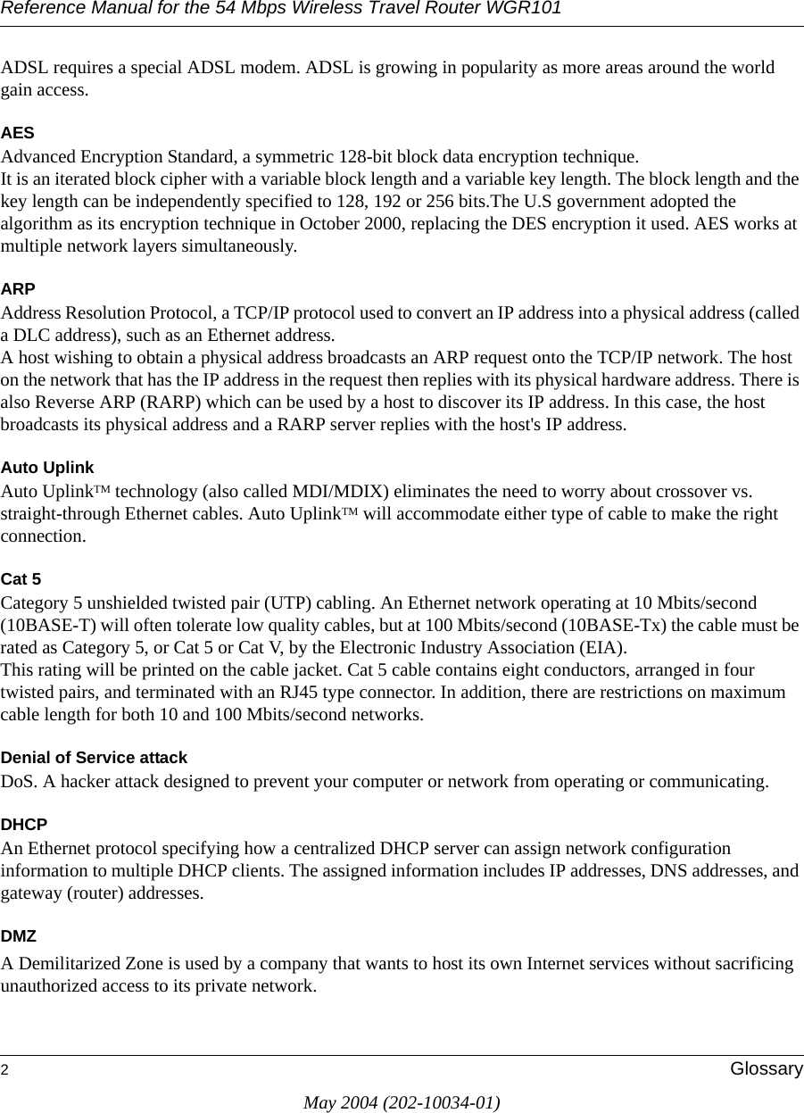 Reference Manual for the 54 Mbps Wireless Travel Router WGR1012GlossaryMay 2004 (202-10034-01)ADSL requires a special ADSL modem. ADSL is growing in popularity as more areas around the world gain access. AESAdvanced Encryption Standard, a symmetric 128-bit block data encryption technique. It is an iterated block cipher with a variable block length and a variable key length. The block length and the key length can be independently specified to 128, 192 or 256 bits.The U.S government adopted the algorithm as its encryption technique in October 2000, replacing the DES encryption it used. AES works at multiple network layers simultaneously.ARPAddress Resolution Protocol, a TCP/IP protocol used to convert an IP address into a physical address (called a DLC address), such as an Ethernet address. A host wishing to obtain a physical address broadcasts an ARP request onto the TCP/IP network. The host on the network that has the IP address in the request then replies with its physical hardware address. There is also Reverse ARP (RARP) which can be used by a host to discover its IP address. In this case, the host broadcasts its physical address and a RARP server replies with the host's IP address.Auto UplinkAuto UplinkTM technology (also called MDI/MDIX) eliminates the need to worry about crossover vs. straight-through Ethernet cables. Auto UplinkTM will accommodate either type of cable to make the right connection.Cat 5Category 5 unshielded twisted pair (UTP) cabling. An Ethernet network operating at 10 Mbits/second (10BASE-T) will often tolerate low quality cables, but at 100 Mbits/second (10BASE-Tx) the cable must be rated as Category 5, or Cat 5 or Cat V, by the Electronic Industry Association (EIA). This rating will be printed on the cable jacket. Cat 5 cable contains eight conductors, arranged in four twisted pairs, and terminated with an RJ45 type connector. In addition, there are restrictions on maximum cable length for both 10 and 100 Mbits/second networks.Denial of Service attackDoS. A hacker attack designed to prevent your computer or network from operating or communicating.DHCPAn Ethernet protocol specifying how a centralized DHCP server can assign network configuration information to multiple DHCP clients. The assigned information includes IP addresses, DNS addresses, and gateway (router) addresses.DMZA Demilitarized Zone is used by a company that wants to host its own Internet services without sacrificing unauthorized access to its private network. 