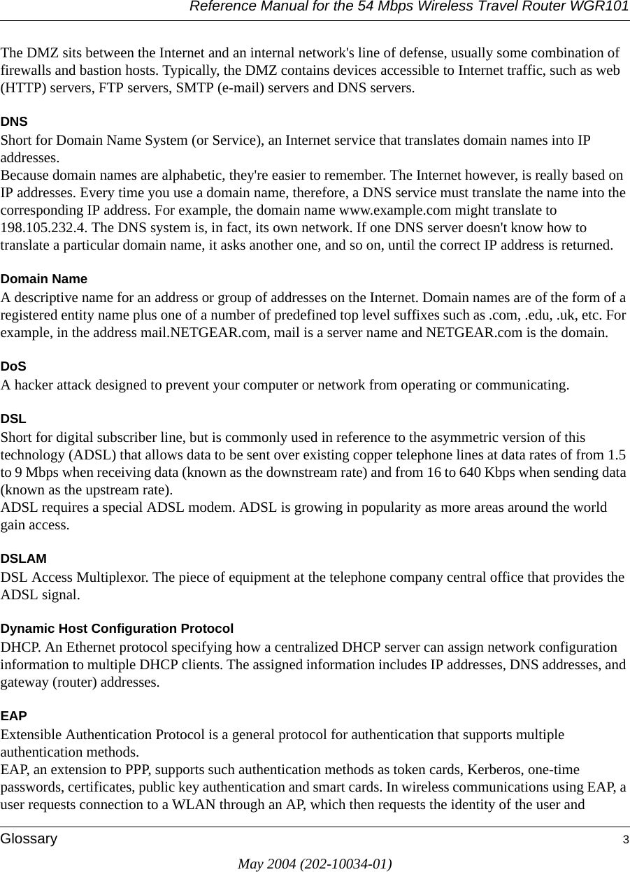 Reference Manual for the 54 Mbps Wireless Travel Router WGR101Glossary 3May 2004 (202-10034-01)The DMZ sits between the Internet and an internal network's line of defense, usually some combination of firewalls and bastion hosts. Typically, the DMZ contains devices accessible to Internet traffic, such as web (HTTP) servers, FTP servers, SMTP (e-mail) servers and DNS servers. DNSShort for Domain Name System (or Service), an Internet service that translates domain names into IP addresses. Because domain names are alphabetic, they're easier to remember. The Internet however, is really based on IP addresses. Every time you use a domain name, therefore, a DNS service must translate the name into the corresponding IP address. For example, the domain name www.example.com might translate to 198.105.232.4. The DNS system is, in fact, its own network. If one DNS server doesn't know how to translate a particular domain name, it asks another one, and so on, until the correct IP address is returned. Domain NameA descriptive name for an address or group of addresses on the Internet. Domain names are of the form of a registered entity name plus one of a number of predefined top level suffixes such as .com, .edu, .uk, etc. For example, in the address mail.NETGEAR.com, mail is a server name and NETGEAR.com is the domain.DoSA hacker attack designed to prevent your computer or network from operating or communicating.DSLShort for digital subscriber line, but is commonly used in reference to the asymmetric version of this technology (ADSL) that allows data to be sent over existing copper telephone lines at data rates of from 1.5 to 9 Mbps when receiving data (known as the downstream rate) and from 16 to 640 Kbps when sending data (known as the upstream rate). ADSL requires a special ADSL modem. ADSL is growing in popularity as more areas around the world gain access. DSLAMDSL Access Multiplexor. The piece of equipment at the telephone company central office that provides the ADSL signal.Dynamic Host Configuration ProtocolDHCP. An Ethernet protocol specifying how a centralized DHCP server can assign network configuration information to multiple DHCP clients. The assigned information includes IP addresses, DNS addresses, and gateway (router) addresses.EAPExtensible Authentication Protocol is a general protocol for authentication that supports multiple authentication methods. EAP, an extension to PPP, supports such authentication methods as token cards, Kerberos, one-time passwords, certificates, public key authentication and smart cards. In wireless communications using EAP, a user requests connection to a WLAN through an AP, which then requests the identity of the user and 