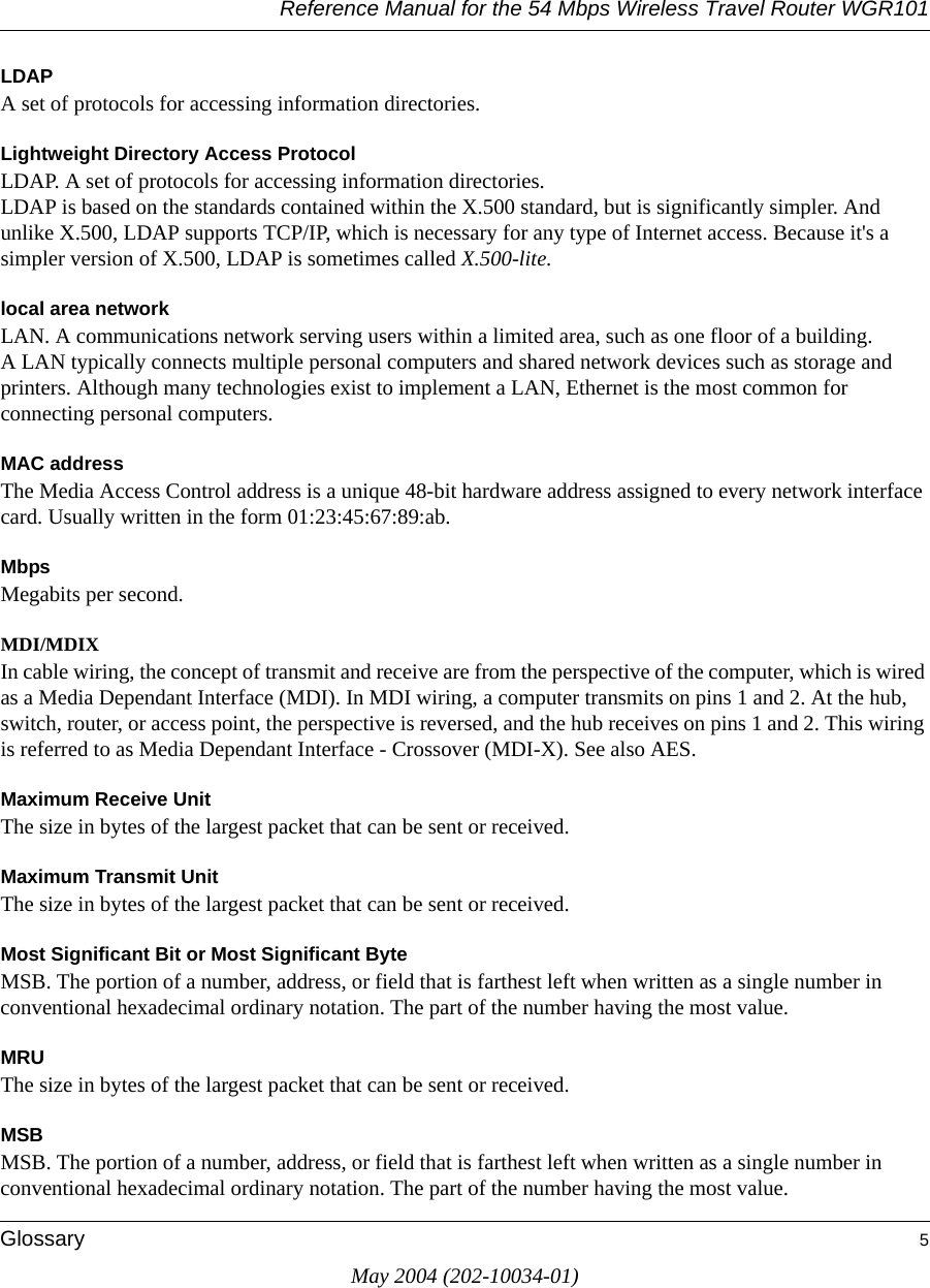 Reference Manual for the 54 Mbps Wireless Travel Router WGR101Glossary 5May 2004 (202-10034-01)LDAPA set of protocols for accessing information directories. Lightweight Directory Access ProtocolLDAP. A set of protocols for accessing information directories. LDAP is based on the standards contained within the X.500 standard, but is significantly simpler. And unlike X.500, LDAP supports TCP/IP, which is necessary for any type of Internet access. Because it's a simpler version of X.500, LDAP is sometimes called X.500-lite. local area networkLAN. A communications network serving users within a limited area, such as one floor of a building. A LAN typically connects multiple personal computers and shared network devices such as storage and printers. Although many technologies exist to implement a LAN, Ethernet is the most common for connecting personal computers.MAC addressThe Media Access Control address is a unique 48-bit hardware address assigned to every network interface card. Usually written in the form 01:23:45:67:89:ab.MbpsMegabits per second.MDI/MDIXIn cable wiring, the concept of transmit and receive are from the perspective of the computer, which is wired as a Media Dependant Interface (MDI). In MDI wiring, a computer transmits on pins 1 and 2. At the hub, switch, router, or access point, the perspective is reversed, and the hub receives on pins 1 and 2. This wiring is referred to as Media Dependant Interface - Crossover (MDI-X). See also AES.Maximum Receive UnitThe size in bytes of the largest packet that can be sent or received.Maximum Transmit UnitThe size in bytes of the largest packet that can be sent or received.Most Significant Bit or Most Significant ByteMSB. The portion of a number, address, or field that is farthest left when written as a single number in conventional hexadecimal ordinary notation. The part of the number having the most value.MRUThe size in bytes of the largest packet that can be sent or received.MSBMSB. The portion of a number, address, or field that is farthest left when written as a single number in conventional hexadecimal ordinary notation. The part of the number having the most value.