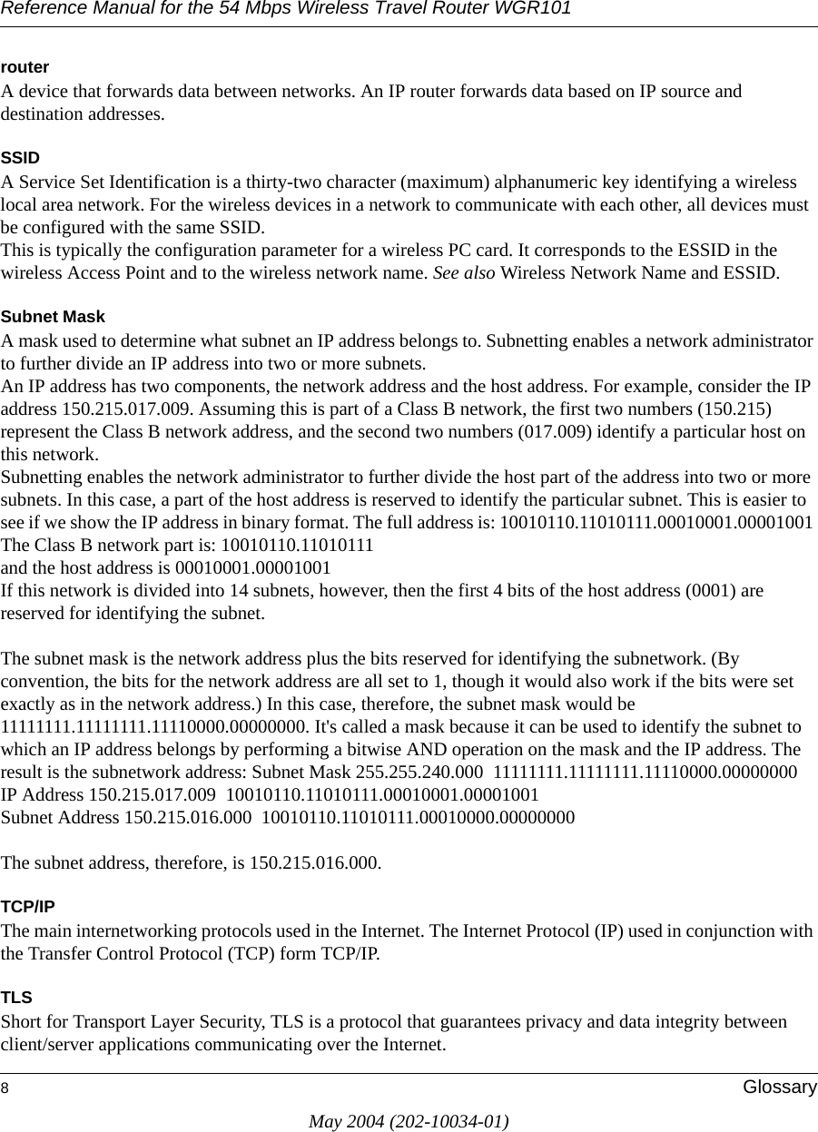Reference Manual for the 54 Mbps Wireless Travel Router WGR1018GlossaryMay 2004 (202-10034-01)routerA device that forwards data between networks. An IP router forwards data based on IP source and destination addresses.SSIDA Service Set Identification is a thirty-two character (maximum) alphanumeric key identifying a wireless local area network. For the wireless devices in a network to communicate with each other, all devices must be configured with the same SSID. This is typically the configuration parameter for a wireless PC card. It corresponds to the ESSID in the wireless Access Point and to the wireless network name. See also Wireless Network Name and ESSID.Subnet MaskA mask used to determine what subnet an IP address belongs to. Subnetting enables a network administrator to further divide an IP address into two or more subnets.An IP address has two components, the network address and the host address. For example, consider the IP address 150.215.017.009. Assuming this is part of a Class B network, the first two numbers (150.215) represent the Class B network address, and the second two numbers (017.009) identify a particular host on this network. Subnetting enables the network administrator to further divide the host part of the address into two or more subnets. In this case, a part of the host address is reserved to identify the particular subnet. This is easier to see if we show the IP address in binary format. The full address is: 10010110.11010111.00010001.00001001 The Class B network part is: 10010110.11010111 and the host address is 00010001.00001001 If this network is divided into 14 subnets, however, then the first 4 bits of the host address (0001) are reserved for identifying the subnet. The subnet mask is the network address plus the bits reserved for identifying the subnetwork. (By convention, the bits for the network address are all set to 1, though it would also work if the bits were set exactly as in the network address.) In this case, therefore, the subnet mask would be 11111111.11111111.11110000.00000000. It's called a mask because it can be used to identify the subnet to which an IP address belongs by performing a bitwise AND operation on the mask and the IP address. The result is the subnetwork address: Subnet Mask 255.255.240.000  11111111.11111111.11110000.00000000 IP Address 150.215.017.009  10010110.11010111.00010001.00001001 Subnet Address 150.215.016.000  10010110.11010111.00010000.00000000 The subnet address, therefore, is 150.215.016.000. TCP/IPThe main internetworking protocols used in the Internet. The Internet Protocol (IP) used in conjunction with the Transfer Control Protocol (TCP) form TCP/IP.TLSShort for Transport Layer Security, TLS is a protocol that guarantees privacy and data integrity between client/server applications communicating over the Internet. 