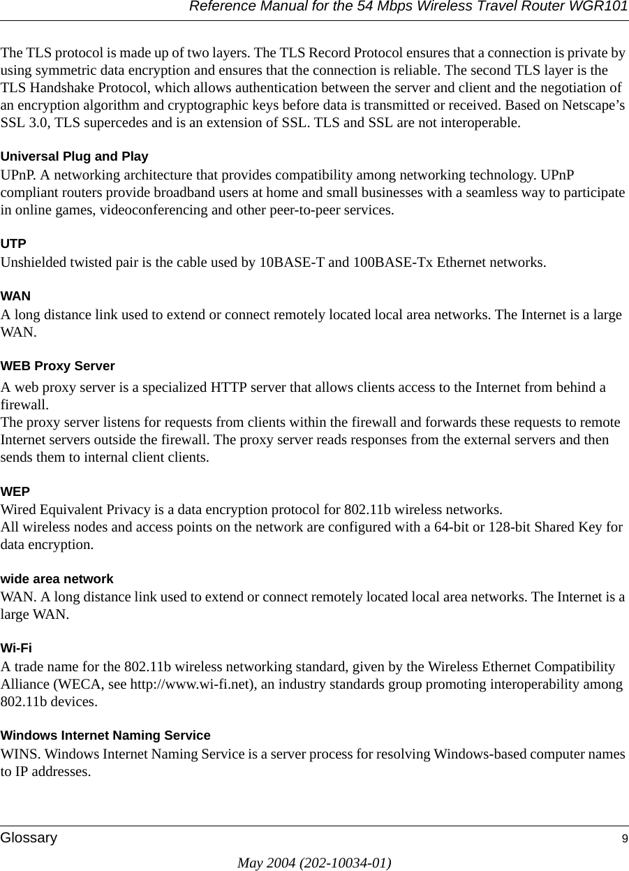 Reference Manual for the 54 Mbps Wireless Travel Router WGR101Glossary 9May 2004 (202-10034-01)The TLS protocol is made up of two layers. The TLS Record Protocol ensures that a connection is private by using symmetric data encryption and ensures that the connection is reliable. The second TLS layer is the TLS Handshake Protocol, which allows authentication between the server and client and the negotiation of an encryption algorithm and cryptographic keys before data is transmitted or received. Based on Netscape&rsquo;s SSL 3.0, TLS supercedes and is an extension of SSL. TLS and SSL are not interoperable.Universal Plug and PlayUPnP. A networking architecture that provides compatibility among networking technology. UPnP compliant routers provide broadband users at home and small businesses with a seamless way to participate in online games, videoconferencing and other peer-to-peer services.UTPUnshielded twisted pair is the cable used by 10BASE-T and 100BASE-Tx Ethernet networks.WANA long distance link used to extend or connect remotely located local area networks. The Internet is a large WAN.WEB Proxy ServerA web proxy server is a specialized HTTP server that allows clients access to the Internet from behind a firewall. The proxy server listens for requests from clients within the firewall and forwards these requests to remote Internet servers outside the firewall. The proxy server reads responses from the external servers and then sends them to internal client clients. WEPWired Equivalent Privacy is a data encryption protocol for 802.11b wireless networks. All wireless nodes and access points on the network are configured with a 64-bit or 128-bit Shared Key for data encryption.wide area networkWAN. A long distance link used to extend or connect remotely located local area networks. The Internet is a large WAN.Wi-FiA trade name for the 802.11b wireless networking standard, given by the Wireless Ethernet Compatibility Alliance (WECA, see http://www.wi-fi.net), an industry standards group promoting interoperability among 802.11b devices.Windows Internet Naming ServiceWINS. Windows Internet Naming Service is a server process for resolving Windows-based computer names to IP addresses. 