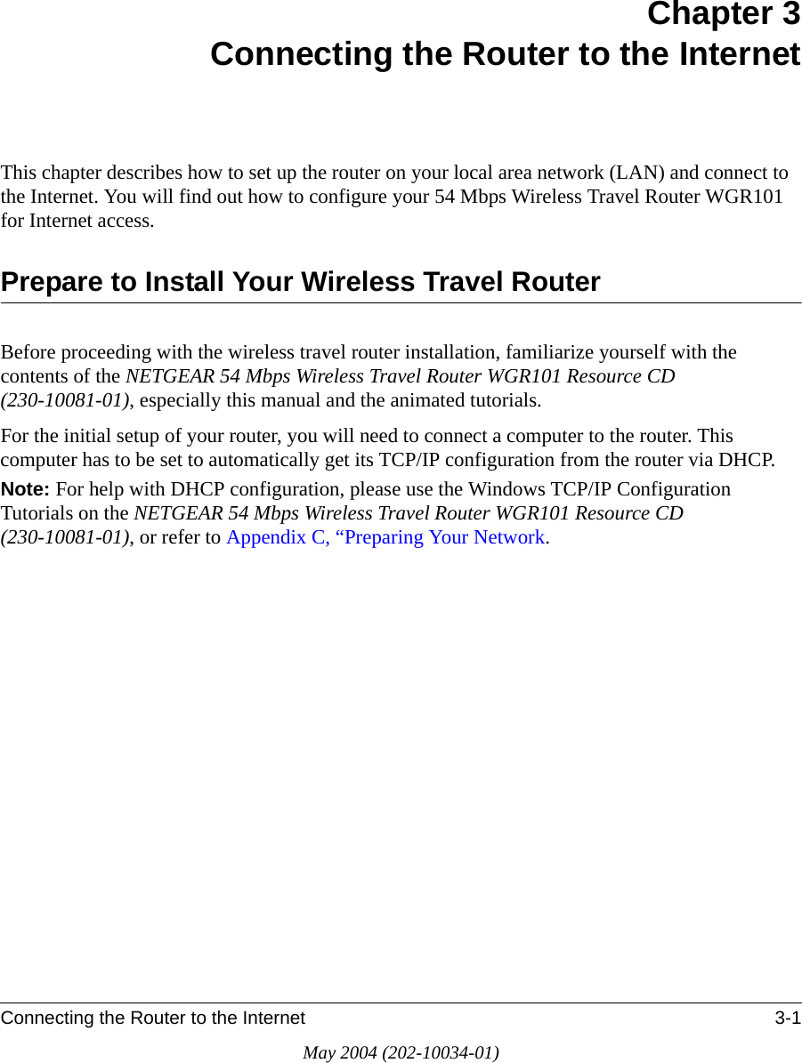 Connecting the Router to the Internet 3-1May 2004 (202-10034-01)Chapter 3Connecting the Router to the InternetThis chapter describes how to set up the router on your local area network (LAN) and connect to the Internet. You will find out how to configure your 54 Mbps Wireless Travel Router WGR101  for Internet access.Prepare to Install Your Wireless Travel RouterBefore proceeding with the wireless travel router installation, familiarize yourself with the contents of the NETGEAR 54 Mbps Wireless Travel Router WGR101 Resource CD (230-10081-01), especially this manual and the animated tutorials.For the initial setup of your router, you will need to connect a computer to the router. This computer has to be set to automatically get its TCP/IP configuration from the router via DHCP.Note: For help with DHCP configuration, please use the Windows TCP/IP Configuration Tutorials on the NETGEAR 54 Mbps Wireless Travel Router WGR101 Resource CD (230-10081-01), or refer to Appendix C, &ldquo;Preparing Your Network.
