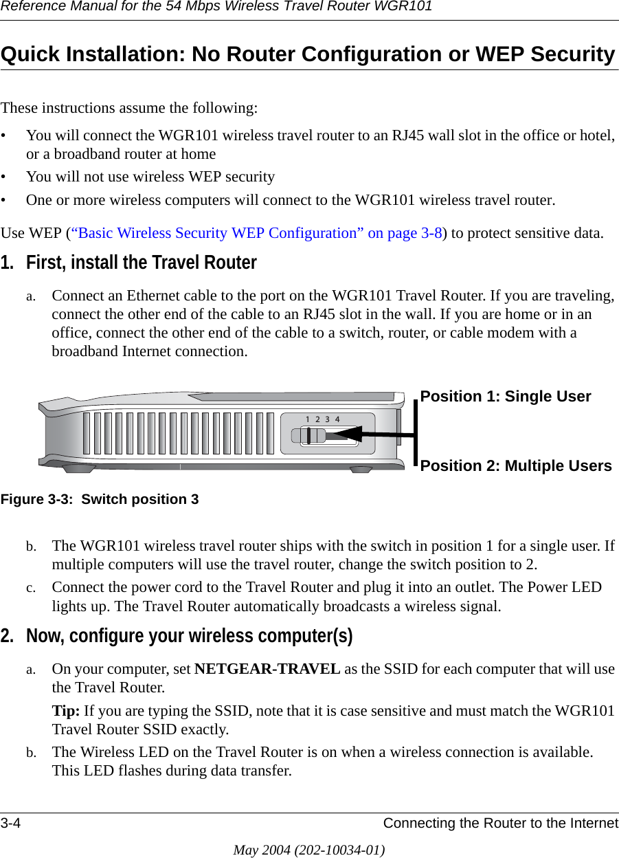Reference Manual for the 54 Mbps Wireless Travel Router WGR1013-4 Connecting the Router to the InternetMay 2004 (202-10034-01)Quick Installation: No Router Configuration or WEP SecurityThese instructions assume the following:&bull; You will connect the WGR101 wireless travel router to an RJ45 wall slot in the office or hotel, or a broadband router at home&bull; You will not use wireless WEP security&bull; One or more wireless computers will connect to the WGR101 wireless travel router. Use WEP (&ldquo;Basic Wireless Security WEP Configuration&rdquo; on page 3-8) to protect sensitive data. 1. First, install the Travel Routera. Connect an Ethernet cable to the port on the WGR101 Travel Router. If you are traveling, connect the other end of the cable to an RJ45 slot in the wall. If you are home or in an office, connect the other end of the cable to a switch, router, or cable modem with a broadband Internet connection. Figure 3-3:  Switch position 3b. The WGR101 wireless travel router ships with the switch in position 1 for a single user. If multiple computers will use the travel router, change the switch position to 2.c. Connect the power cord to the Travel Router and plug it into an outlet. The Power LED lights up. The Travel Router automatically broadcasts a wireless signal.2. Now, configure your wireless computer(s)a. On your computer, set NETGEAR-TRAVEL as the SSID for each computer that will use the Travel Router. Tip: If you are typing the SSID, note that it is case sensitive and must match the WGR101 Travel Router SSID exactly. b. The Wireless LED on the Travel Router is on when a wireless connection is available. This LED flashes during data transfer. Position 1: Single UserPosition 2: Multiple Users