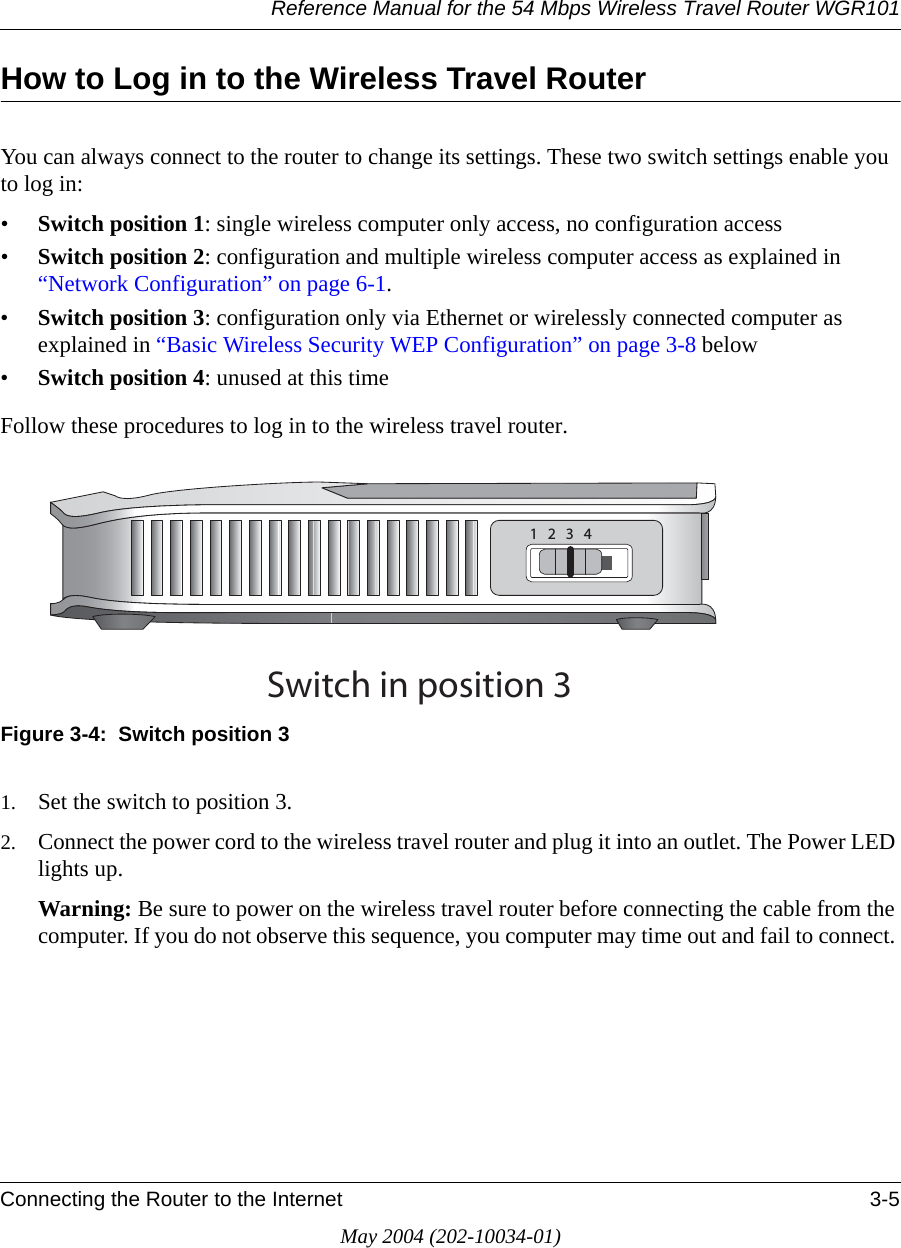 Reference Manual for the 54 Mbps Wireless Travel Router WGR101Connecting the Router to the Internet 3-5May 2004 (202-10034-01)How to Log in to the Wireless Travel RouterYou can always connect to the router to change its settings. These two switch settings enable you to log in:&bull;Switch position 1: single wireless computer only access, no configuration access &bull;Switch position 2: configuration and multiple wireless computer access as explained in &ldquo;Network Configuration&rdquo; on page 6-1.&bull;Switch position 3: configuration only via Ethernet or wirelessly connected computer as explained in &ldquo;Basic Wireless Security WEP Configuration&rdquo; on page 3-8 below&bull;Switch position 4: unused at this timeFollow these procedures to log in to the wireless travel router.Figure 3-4:  Switch position 31. Set the switch to position 3.2. Connect the power cord to the wireless travel router and plug it into an outlet. The Power LED lights up. Warning: Be sure to power on the wireless travel router before connecting the cable from the computer. If you do not observe this sequence, you computer may time out and fail to connect. 3WITCHINPOSITION