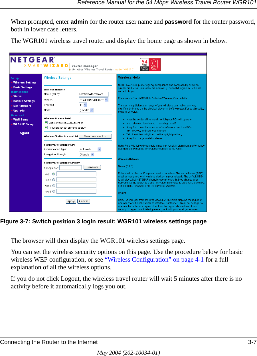Reference Manual for the 54 Mbps Wireless Travel Router WGR101Connecting the Router to the Internet 3-7May 2004 (202-10034-01)When prompted, enter admin for the router user name and password for the router password, both in lower case letters. The WGR101 wireless travel router and display the home page as shown in below.Figure 3-7: Switch position 3 login result: WGR101 wireless settings pageThe browser will then display the WGR101 wireless settings page.You can set the wireless security options on this page. Use the procedure below for basic wireless WEP configuration, or see &ldquo;Wireless Configuration&rdquo; on page 4-1 for a full explanation of all the wireless options.If you do not click Logout, the wireless travel router will wait 5 minutes after there is no activity before it automatically logs you out.