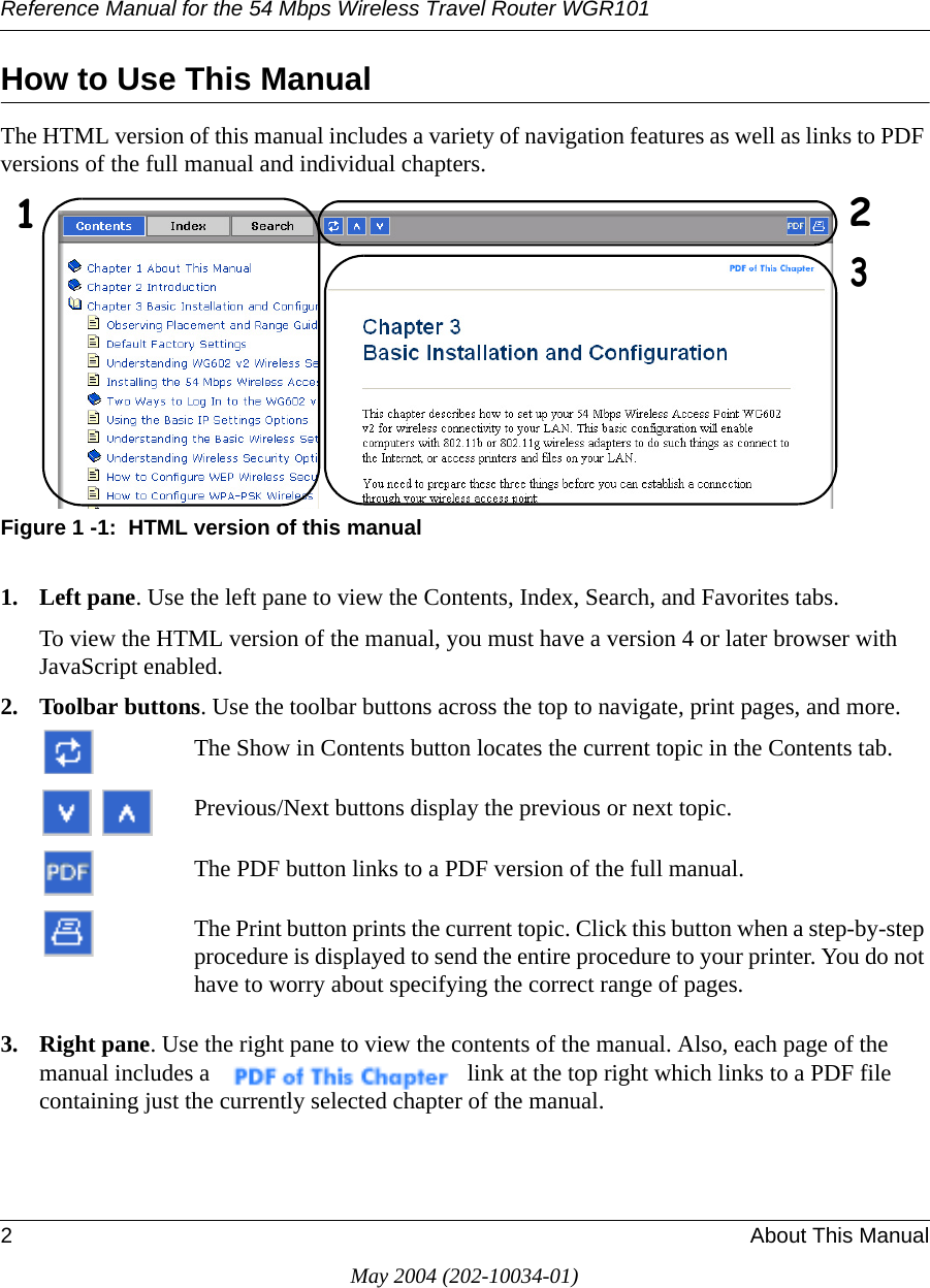 Reference Manual for the 54 Mbps Wireless Travel Router WGR1012About This ManualMay 2004 (202-10034-01)How to Use This ManualThe HTML version of this manual includes a variety of navigation features as well as links to PDF versions of the full manual and individual chapters.Figure 1 -1:  HTML version of this manual1. Left pane. Use the left pane to view the Contents, Index, Search, and Favorites tabs. To view the HTML version of the manual, you must have a version 4 or later browser with JavaScript enabled.2. Toolbar buttons. Use the toolbar buttons across the top to navigate, print pages, and more.The Show in Contents button locates the current topic in the Contents tab.Previous/Next buttons display the previous or next topic.The PDF button links to a PDF version of the full manual.The Print button prints the current topic. Click this button when a step-by-step procedure is displayed to send the entire procedure to your printer. You do not have to worry about specifying the correct range of pages.3. Right pane. Use the right pane to view the contents of the manual. Also, each page of the manual includes a  link at the top right which links to a PDF file containing just the currently selected chapter of the manual.123