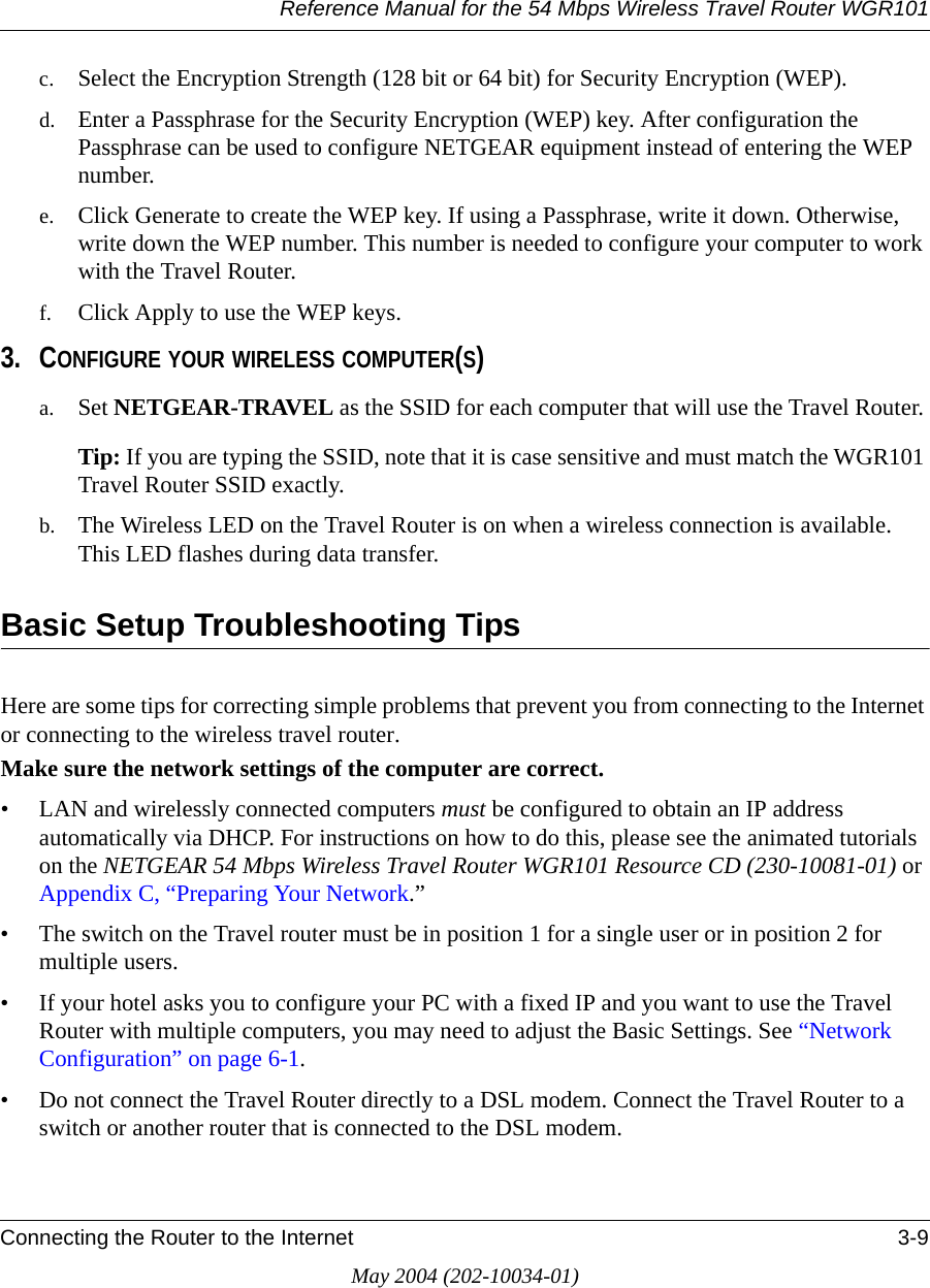 Reference Manual for the 54 Mbps Wireless Travel Router WGR101Connecting the Router to the Internet 3-9May 2004 (202-10034-01)c. Select the Encryption Strength (128 bit or 64 bit) for Security Encryption (WEP).d. Enter a Passphrase for the Security Encryption (WEP) key. After configuration the Passphrase can be used to configure NETGEAR equipment instead of entering the WEP number.e. Click Generate to create the WEP key. If using a Passphrase, write it down. Otherwise, write down the WEP number. This number is needed to configure your computer to work with the Travel Router.f. Click Apply to use the WEP keys.3. CONFIGURE YOUR WIRELESS COMPUTER(S)a. Set NETGEAR-TRAVEL as the SSID for each computer that will use the Travel Router. Tip: If you are typing the SSID, note that it is case sensitive and must match the WGR101 Travel Router SSID exactly. b. The Wireless LED on the Travel Router is on when a wireless connection is available. This LED flashes during data transfer. Basic Setup Troubleshooting TipsHere are some tips for correcting simple problems that prevent you from connecting to the Internet or connecting to the wireless travel router. Make sure the network settings of the computer are correct. &bull; LAN and wirelessly connected computers must be configured to obtain an IP address automatically via DHCP. For instructions on how to do this, please see the animated tutorials on the NETGEAR 54 Mbps Wireless Travel Router WGR101 Resource CD (230-10081-01) or Appendix C, &ldquo;Preparing Your Network.&rdquo;&bull; The switch on the Travel router must be in position 1 for a single user or in position 2 for multiple users.&bull; If your hotel asks you to configure your PC with a fixed IP and you want to use the Travel Router with multiple computers, you may need to adjust the Basic Settings. See &ldquo;Network Configuration&rdquo; on page 6-1.&bull; Do not connect the Travel Router directly to a DSL modem. Connect the Travel Router to a switch or another router that is connected to the DSL modem.