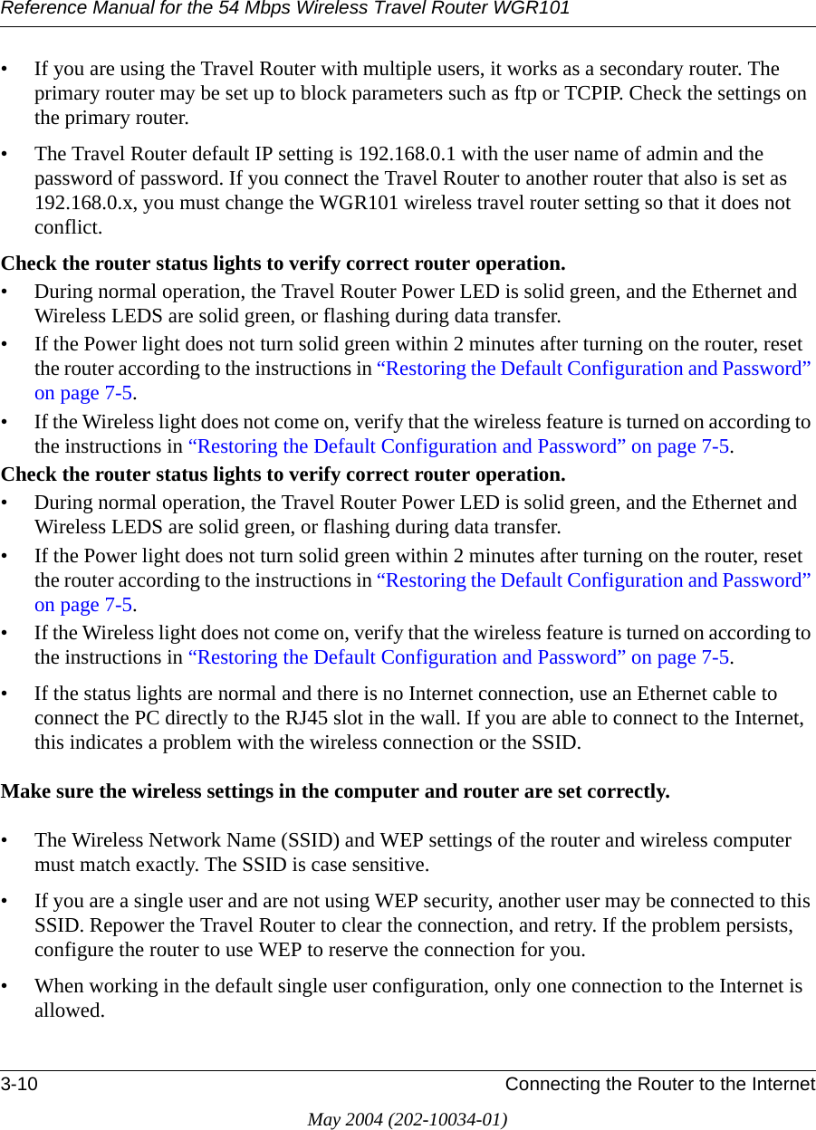 Reference Manual for the 54 Mbps Wireless Travel Router WGR1013-10 Connecting the Router to the InternetMay 2004 (202-10034-01)&bull; If you are using the Travel Router with multiple users, it works as a secondary router. The primary router may be set up to block parameters such as ftp or TCPIP. Check the settings on the primary router.&bull; The Travel Router default IP setting is 192.168.0.1 with the user name of admin and the password of password. If you connect the Travel Router to another router that also is set as 192.168.0.x, you must change the WGR101 wireless travel router setting so that it does not conflict.Check the router status lights to verify correct router operation. &bull; During normal operation, the Travel Router Power LED is solid green, and the Ethernet and Wireless LEDS are solid green, or flashing during data transfer.&bull; If the Power light does not turn solid green within 2 minutes after turning on the router, reset the router according to the instructions in &ldquo;Restoring the Default Configuration and Password&rdquo; on page 7-5.&bull; If the Wireless light does not come on, verify that the wireless feature is turned on according to the instructions in &ldquo;Restoring the Default Configuration and Password&rdquo; on page 7-5.Check the router status lights to verify correct router operation. &bull; During normal operation, the Travel Router Power LED is solid green, and the Ethernet and Wireless LEDS are solid green, or flashing during data transfer.&bull; If the Power light does not turn solid green within 2 minutes after turning on the router, reset the router according to the instructions in &ldquo;Restoring the Default Configuration and Password&rdquo; on page 7-5.&bull; If the Wireless light does not come on, verify that the wireless feature is turned on according to the instructions in &ldquo;Restoring the Default Configuration and Password&rdquo; on page 7-5.&bull; If the status lights are normal and there is no Internet connection, use an Ethernet cable to connect the PC directly to the RJ45 slot in the wall. If you are able to connect to the Internet, this indicates a problem with the wireless connection or the SSID.Make sure the wireless settings in the computer and router are set correctly. &bull; The Wireless Network Name (SSID) and WEP settings of the router and wireless computer must match exactly. The SSID is case sensitive.&bull; If you are a single user and are not using WEP security, another user may be connected to this SSID. Repower the Travel Router to clear the connection, and retry. If the problem persists, configure the router to use WEP to reserve the connection for you.&bull; When working in the default single user configuration, only one connection to the Internet is allowed.