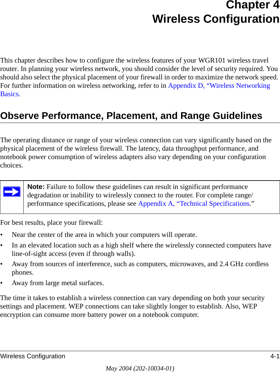 Wireless Configuration 4-1May 2004 (202-10034-01)Chapter 4 Wireless ConfigurationThis chapter describes how to configure the wireless features of your WGR101 wireless travel router. In planning your wireless network, you should consider the level of security required. You should also select the physical placement of your firewall in order to maximize the network speed. For further information on wireless networking, refer to in Appendix D, &ldquo;Wireless Networking Basics.Observe Performance, Placement, and Range GuidelinesThe operating distance or range of your wireless connection can vary significantly based on the physical placement of the wireless firewall. The latency, data throughput performance, and notebook power consumption of wireless adapters also vary depending on your configuration choices.For best results, place your firewall:&bull; Near the center of the area in which your computers will operate.&bull; In an elevated location such as a high shelf where the wirelessly connected computers have line-of-sight access (even if through walls).&bull; Away from sources of interference, such as computers, microwaves, and 2.4 GHz cordless phones.&bull; Away from large metal surfaces.The time it takes to establish a wireless connection can vary depending on both your security settings and placement. WEP connections can take slightly longer to establish. Also, WEP encryption can consume more battery power on a notebook computer.Note: Failure to follow these guidelines can result in significant performance degradation or inability to wirelessly connect to the router. For complete range/performance specifications, please see Appendix A, &ldquo;Technical Specifications.&rdquo;