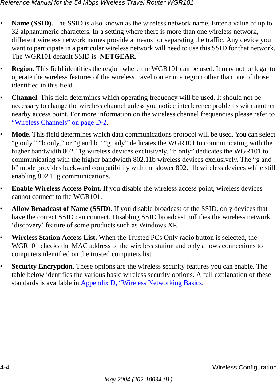 Reference Manual for the 54 Mbps Wireless Travel Router WGR1014-4 Wireless ConfigurationMay 2004 (202-10034-01)&bull;Name (SSID). The SSID is also known as the wireless network name. Enter a value of up to 32 alphanumeric characters. In a setting where there is more than one wireless network, different wireless network names provide a means for separating the traffic. Any device you want to participate in a particular wireless network will need to use this SSID for that network. The WGR101 default SSID is: NETGEAR.&bull;Region. This field identifies the region where the WGR101 can be used. It may not be legal to operate the wireless features of the wireless travel router in a region other than one of those identified in this field.&bull;Channel. This field determines which operating frequency will be used. It should not be necessary to change the wireless channel unless you notice interference problems with another nearby access point. For more information on the wireless channel frequencies please refer to &ldquo;Wireless Channels&rdquo; on page D-2.&bull;Mode. This field determines which data communications protocol will be used. You can select &ldquo;g only,&rdquo; &ldquo;b only,&rdquo; or &ldquo;g and b.&rdquo; &ldquo;g only&rdquo; dedicates the WGR101 to communicating with the higher bandwidth 802.11g wireless devices exclusively. &ldquo;b only&rdquo; dedicates the WGR101 to communicating with the higher bandwidth 802.11b wireless devices exclusively. The &ldquo;g and b&rdquo; mode provides backward compatibility with the slower 802.11b wireless devices while still enabling 802.11g communications. &bull;Enable Wireless Access Point. If you disable the wireless access point, wireless devices cannot connect to the WGR101. &bull;Allow Broadcast of Name (SSID). If you disable broadcast of the SSID, only devices that have the correct SSID can connect. Disabling SSID broadcast nullifies the wireless network &lsquo;discovery&rsquo; feature of some products such as Windows XP.&bull;Wireless Station Access List. When the Trusted PCs Only radio button is selected, the WGR101 checks the MAC address of the wireless station and only allows connections to computers identified on the trusted computers list. &bull;Security Encryption. These options are the wireless security features you can enable. The table below identifies the various basic wireless security options. A full explanation of these standards is available in Appendix D, &ldquo;Wireless Networking Basics.