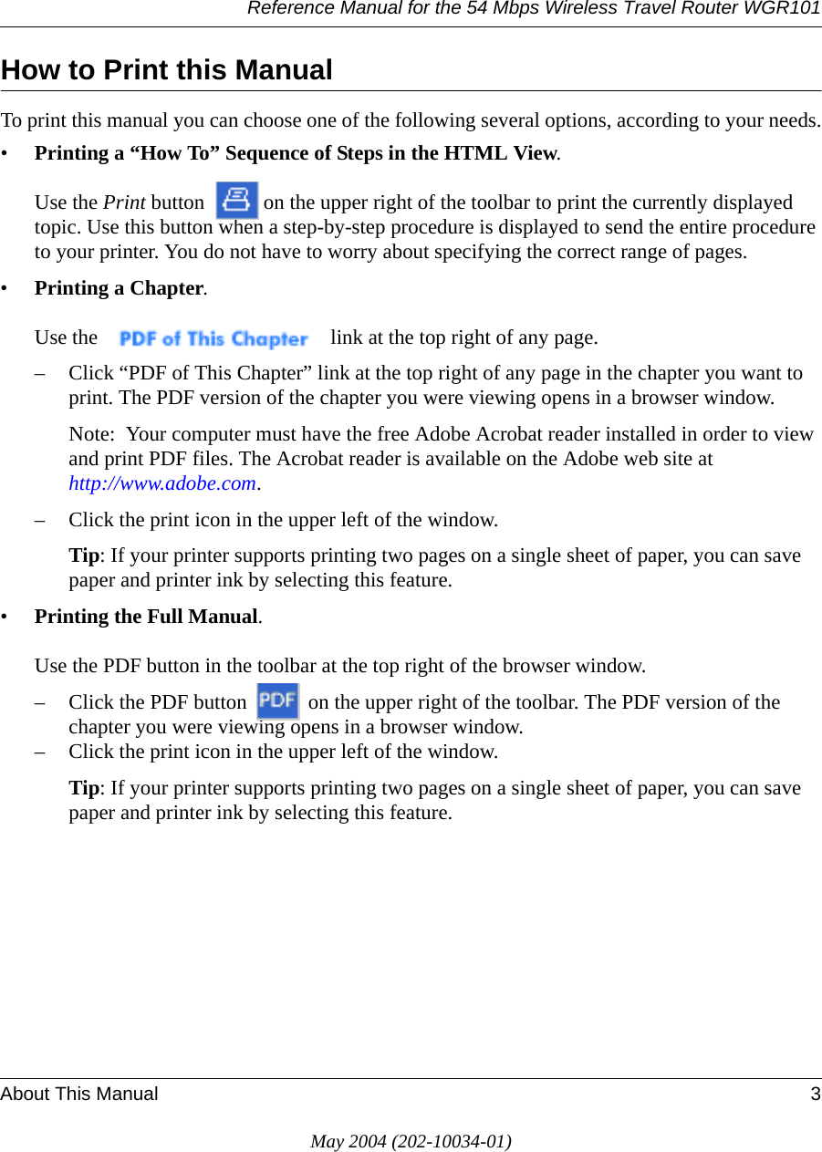 Reference Manual for the 54 Mbps Wireless Travel Router WGR101About This Manual 3May 2004 (202-10034-01)How to Print this ManualTo print this manual you can choose one of the following several options, according to your needs.&bull;Printing a &ldquo;How To&rdquo; Sequence of Steps in the HTML View.   Use the Print button  on the upper right of the toolbar to print the currently displayed topic. Use this button when a step-by-step procedure is displayed to send the entire procedure to your printer. You do not have to worry about specifying the correct range of pages. &bull;Printing a Chapter.   Use the   link at the top right of any page.&ndash; Click &ldquo;PDF of This Chapter&rdquo; link at the top right of any page in the chapter you want to print. The PDF version of the chapter you were viewing opens in a browser window. Note:  Your computer must have the free Adobe Acrobat reader installed in order to view and print PDF files. The Acrobat reader is available on the Adobe web site at  http://www.adobe.com.&ndash; Click the print icon in the upper left of the window. Tip: If your printer supports printing two pages on a single sheet of paper, you can save paper and printer ink by selecting this feature.&bull;Printing the Full Manual.   Use the PDF button in the toolbar at the top right of the browser window.&ndash; Click the PDF button   on the upper right of the toolbar. The PDF version of the chapter you were viewing opens in a browser window. &ndash; Click the print icon in the upper left of the window. Tip: If your printer supports printing two pages on a single sheet of paper, you can save paper and printer ink by selecting this feature.