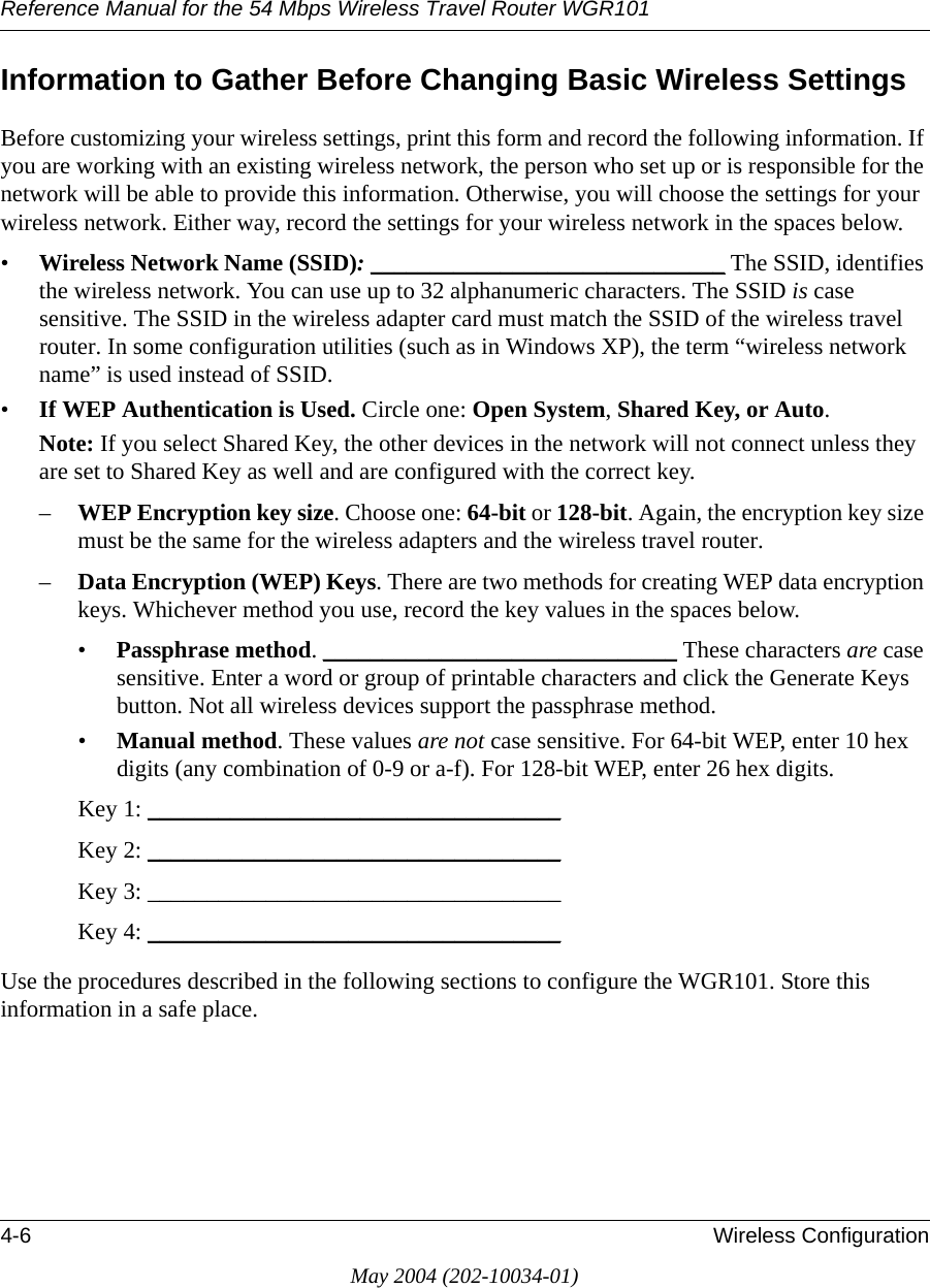 Reference Manual for the 54 Mbps Wireless Travel Router WGR1014-6 Wireless ConfigurationMay 2004 (202-10034-01)Information to Gather Before Changing Basic Wireless SettingsBefore customizing your wireless settings, print this form and record the following information. If you are working with an existing wireless network, the person who set up or is responsible for the network will be able to provide this information. Otherwise, you will choose the settings for your wireless network. Either way, record the settings for your wireless network in the spaces below.&bull;Wireless Network Name (SSID): ______________________________ The SSID, identifies the wireless network. You can use up to 32 alphanumeric characters. The SSID is case sensitive. The SSID in the wireless adapter card must match the SSID of the wireless travel router. In some configuration utilities (such as in Windows XP), the term &ldquo;wireless network name&rdquo; is used instead of SSID. &bull;If WEP Authentication is Used. Circle one: Open System, Shared Key, or Auto. Note: If you select Shared Key, the other devices in the network will not connect unless they are set to Shared Key as well and are configured with the correct key.&ndash;WEP Encryption key size. Choose one: 64-bit or 128-bit. Again, the encryption key size must be the same for the wireless adapters and the wireless travel router.&ndash;Data Encryption (WEP) Keys. There are two methods for creating WEP data encryption keys. Whichever method you use, record the key values in the spaces below.&bull;Passphrase method. ______________________________ These characters are case sensitive. Enter a word or group of printable characters and click the Generate Keys button. Not all wireless devices support the passphrase method.&bull;Manual method. These values are not case sensitive. For 64-bit WEP, enter 10 hex digits (any combination of 0-9 or a-f). For 128-bit WEP, enter 26 hex digits.Key 1: ___________________________________ Key 2: ___________________________________ Key 3: ___________________________________ Key 4: ___________________________________ Use the procedures described in the following sections to configure the WGR101. Store this information in a safe place.