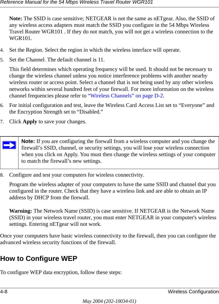 Reference Manual for the 54 Mbps Wireless Travel Router WGR1014-8 Wireless ConfigurationMay 2004 (202-10034-01)Note: The SSID is case sensitive; NETGEAR is not the same as nETgear. Also, the SSID of any wireless access adapters must match the SSID you configure in the 54 Mbps Wireless Travel Router WGR101 . If they do not match, you will not get a wireless connection to the WGR101.4. Set the Region. Select the region in which the wireless interface will operate. 5. Set the Channel. The default channel is 11.This field determines which operating frequency will be used. It should not be necessary to change the wireless channel unless you notice interference problems with another nearby wireless router or access point. Select a channel that is not being used by any other wireless networks within several hundred feet of your firewall. For more information on the wireless channel frequencies please refer to &ldquo;Wireless Channels&rdquo; on page D-2. 6. For initial configuration and test, leave the Wireless Card Access List set to &ldquo;Everyone&rdquo; and the Encryption Strength set to &ldquo;Disabled.&rdquo; 7. Click Apply to save your changes.8. Configure and test your computers for wireless connectivity.Program the wireless adapter of your computers to have the same SSID and channel that you configured in the router. Check that they have a wireless link and are able to obtain an IP address by DHCP from the firewall.Warning: The Network Name (SSID) is case sensitive. If NETGEAR is the Network Name (SSID) in your wireless travel router, you must enter NETGEAR in your computer's wireless settings. Entering nETgear will not work.Once your computers have basic wireless connectivity to the firewall, then you can configure the advanced wireless security functions of the firewall.How to Configure WEPTo configure WEP data encryption, follow these steps:Note: If you are configuring the firewall from a wireless computer and you change the firewall&rsquo;s SSID, channel, or security settings, you will lose your wireless connection when you click on Apply. You must then change the wireless settings of your computer to match the firewall&rsquo;s new settings.