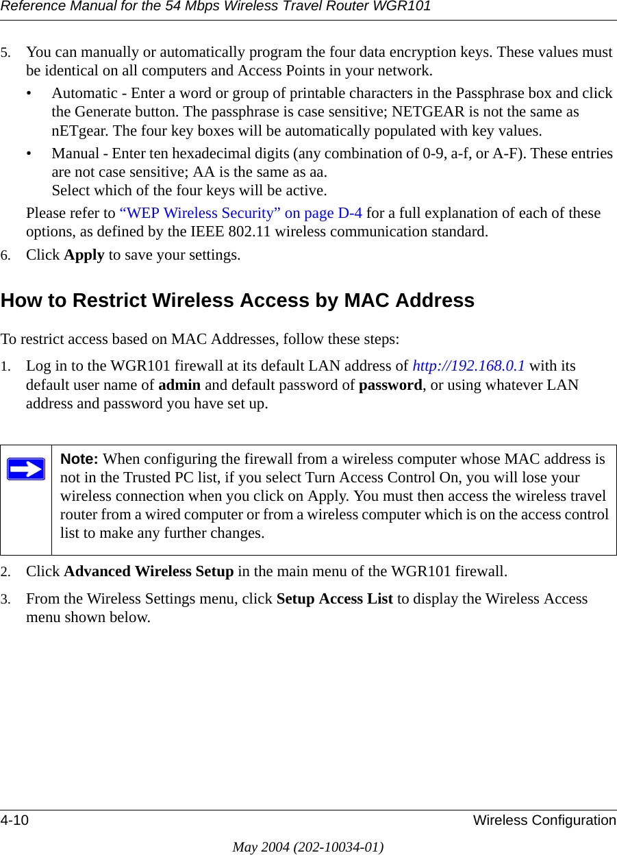 Reference Manual for the 54 Mbps Wireless Travel Router WGR1014-10 Wireless ConfigurationMay 2004 (202-10034-01)5. You can manually or automatically program the four data encryption keys. These values must be identical on all computers and Access Points in your network.&bull; Automatic - Enter a word or group of printable characters in the Passphrase box and click the Generate button. The passphrase is case sensitive; NETGEAR is not the same as nETgear. The four key boxes will be automatically populated with key values.&bull; Manual - Enter ten hexadecimal digits (any combination of 0-9, a-f, or A-F). These entries are not case sensitive; AA is the same as aa. Select which of the four keys will be active.Please refer to &ldquo;WEP Wireless Security&rdquo; on page D-4 for a full explanation of each of these options, as defined by the IEEE 802.11 wireless communication standard.6. Click Apply to save your settings.How to Restrict Wireless Access by MAC AddressTo restrict access based on MAC Addresses, follow these steps:1. Log in to the WGR101 firewall at its default LAN address of http://192.168.0.1 with its default user name of admin and default password of password, or using whatever LAN address and password you have set up.2. Click Advanced Wireless Setup in the main menu of the WGR101 firewall.3. From the Wireless Settings menu, click Setup Access List to display the Wireless Access menu shown below.Note: When configuring the firewall from a wireless computer whose MAC address is not in the Trusted PC list, if you select Turn Access Control On, you will lose your wireless connection when you click on Apply. You must then access the wireless travel router from a wired computer or from a wireless computer which is on the access control list to make any further changes.