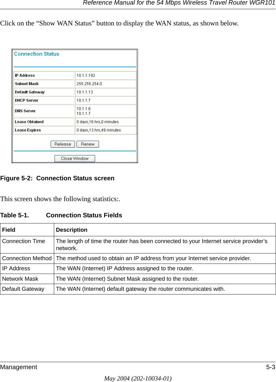 Reference Manual for the 54 Mbps Wireless Travel Router WGR101Management 5-3May 2004 (202-10034-01)Click on the &ldquo;Show WAN Status&rdquo; button to display the WAN status, as shown below.Figure 5-2:  Connection Status screenThis screen shows the following statistics:.Table 5-1. Connection Status Fields Field DescriptionConnection Time The length of time the router has been connected to your Internet service provider&rsquo;s network.Connection Method The method used to obtain an IP address from your Internet service provider.IP Address The WAN (Internet) IP Address assigned to the router.Network Mask The WAN (Internet) Subnet Mask assigned to the router.Default Gateway The WAN (Internet) default gateway the router communicates with.