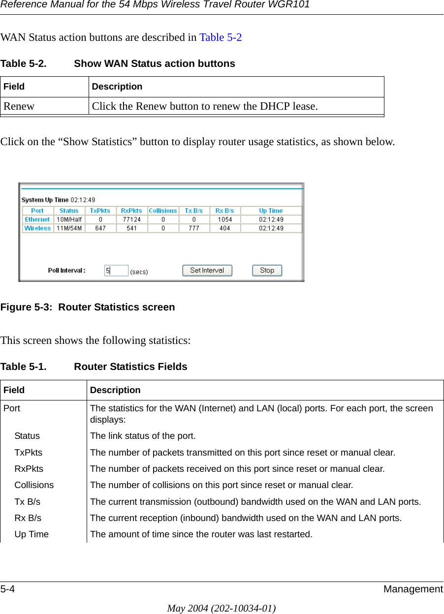 Reference Manual for the 54 Mbps Wireless Travel Router WGR1015-4 ManagementMay 2004 (202-10034-01)WAN Status action buttons are described in Table 5-2Click on the &ldquo;Show Statistics&rdquo; button to display router usage statistics, as shown below.Figure 5-3:  Router Statistics screenThis screen shows the following statistics:Table 5-2. Show WAN Status action buttonsField DescriptionRenew Click the Renew button to renew the DHCP lease.Table 5-1. Router Statistics Fields Field DescriptionPort The statistics for the WAN (Internet) and LAN (local) ports. For each port, the screen displays:Status The link status of the port.TxPkts The number of packets transmitted on this port since reset or manual clear.RxPkts The number of packets received on this port since reset or manual clear.Collisions The number of collisions on this port since reset or manual clear.Tx B/s The current transmission (outbound) bandwidth used on the WAN and LAN ports.Rx B/s The current reception (inbound) bandwidth used on the WAN and LAN ports.Up Time The amount of time since the router was last restarted.