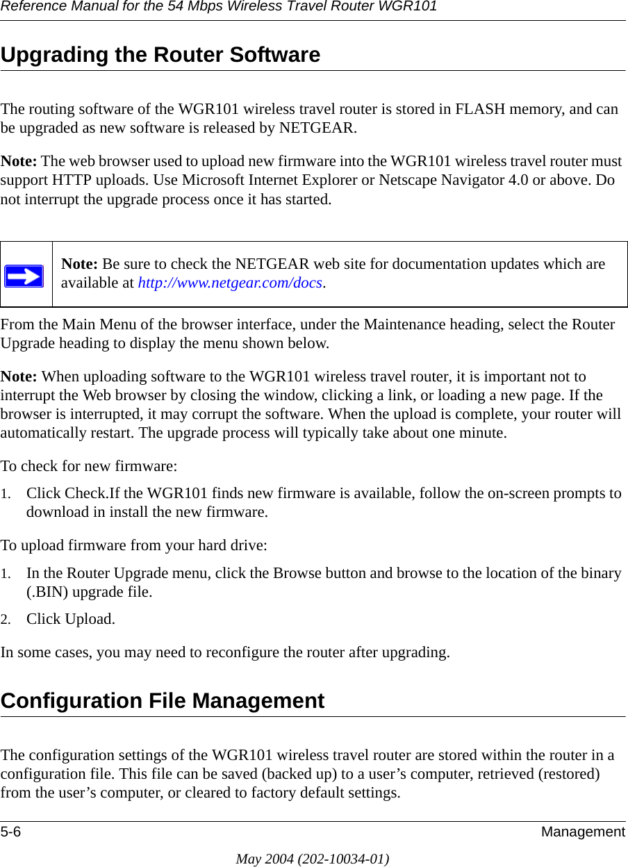 Reference Manual for the 54 Mbps Wireless Travel Router WGR1015-6 ManagementMay 2004 (202-10034-01)Upgrading the Router SoftwareThe routing software of the WGR101 wireless travel router is stored in FLASH memory, and can be upgraded as new software is released by NETGEAR. Note: The web browser used to upload new firmware into the WGR101 wireless travel router must support HTTP uploads. Use Microsoft Internet Explorer or Netscape Navigator 4.0 or above. Do not interrupt the upgrade process once it has started.From the Main Menu of the browser interface, under the Maintenance heading, select the Router Upgrade heading to display the menu shown below. Note: When uploading software to the WGR101 wireless travel router, it is important not to interrupt the Web browser by closing the window, clicking a link, or loading a new page. If the browser is interrupted, it may corrupt the software. When the upload is complete, your router will automatically restart. The upgrade process will typically take about one minute.To check for new firmware:1. Click Check.If the WGR101 finds new firmware is available, follow the on-screen prompts to download in install the new firmware.To upload firmware from your hard drive:1. In the Router Upgrade menu, click the Browse button and browse to the location of the binary (.BIN) upgrade file. 2. Click Upload.In some cases, you may need to reconfigure the router after upgrading.Configuration File ManagementThe configuration settings of the WGR101 wireless travel router are stored within the router in a configuration file. This file can be saved (backed up) to a user&rsquo;s computer, retrieved (restored) from the user&rsquo;s computer, or cleared to factory default settings.Note: Be sure to check the NETGEAR web site for documentation updates which are available at http://www.netgear.com/docs.
