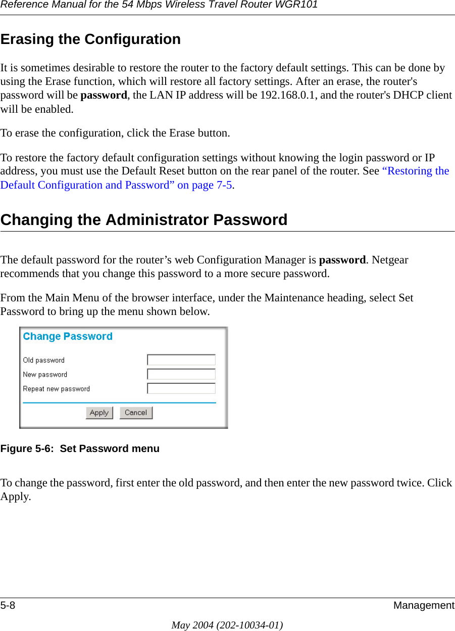 Reference Manual for the 54 Mbps Wireless Travel Router WGR1015-8 ManagementMay 2004 (202-10034-01)Erasing the ConfigurationIt is sometimes desirable to restore the router to the factory default settings. This can be done by using the Erase function, which will restore all factory settings. After an erase, the router's password will be password, the LAN IP address will be 192.168.0.1, and the router's DHCP client will be enabled.To erase the configuration, click the Erase button.To restore the factory default configuration settings without knowing the login password or IP address, you must use the Default Reset button on the rear panel of the router. See &ldquo;Restoring the Default Configuration and Password&rdquo; on page 7-5.Changing the Administrator PasswordThe default password for the router&rsquo;s web Configuration Manager is password. Netgear recommends that you change this password to a more secure password. From the Main Menu of the browser interface, under the Maintenance heading, select Set Password to bring up the menu shown below.Figure 5-6:  Set Password menuTo change the password, first enter the old password, and then enter the new password twice. Click Apply.