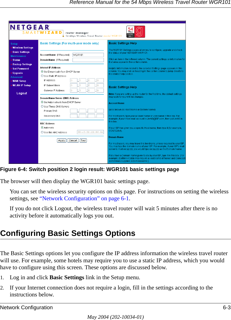 Reference Manual for the 54 Mbps Wireless Travel Router WGR101Network Configuration 6-3May 2004 (202-10034-01)Figure 6-4: Switch position 2 login result: WGR101 basic settings pageThe browser will then display the WGR101 basic settings page.You can set the wireless security options on this page. For instructions on setting the wireless settings, see &ldquo;Network Configuration&rdquo; on page 6-1.If you do not click Logout, the wireless travel router will wait 5 minutes after there is no activity before it automatically logs you out.Configuring Basic Settings OptionsThe Basic Settings options let you configure the IP address information the wireless travel router will use. For example, some hotels may require you to use a static IP address, which you would have to configure using this screen. These options are discussed below.1. Log in and click Basic Settings link in the Setup menu. 2. If your Internet connection does not require a login, fill in the settings according to the instructions below. 