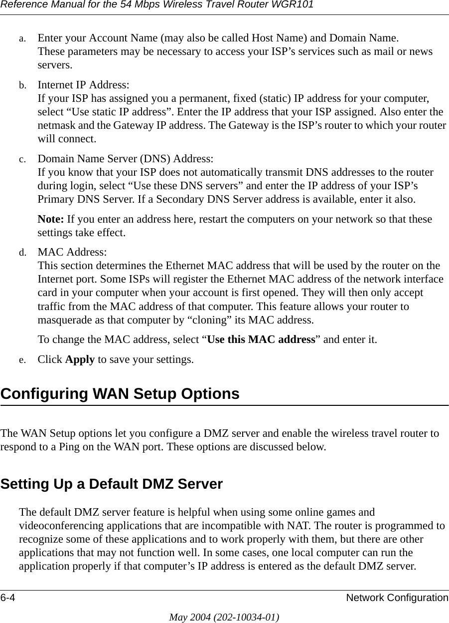 Reference Manual for the 54 Mbps Wireless Travel Router WGR1016-4 Network ConfigurationMay 2004 (202-10034-01)a. Enter your Account Name (may also be called Host Name) and Domain Name.  These parameters may be necessary to access your ISP&rsquo;s services such as mail or news servers.b. Internet IP Address:  If your ISP has assigned you a permanent, fixed (static) IP address for your computer, select &ldquo;Use static IP address&rdquo;. Enter the IP address that your ISP assigned. Also enter the netmask and the Gateway IP address. The Gateway is the ISP&rsquo;s router to which your router will connect.c. Domain Name Server (DNS) Address:  If you know that your ISP does not automatically transmit DNS addresses to the router during login, select &ldquo;Use these DNS servers&rdquo; and enter the IP address of your ISP&rsquo;s Primary DNS Server. If a Secondary DNS Server address is available, enter it also.Note: If you enter an address here, restart the computers on your network so that these settings take effect.d. MAC Address:  This section determines the Ethernet MAC address that will be used by the router on the Internet port. Some ISPs will register the Ethernet MAC address of the network interface card in your computer when your account is first opened. They will then only accept traffic from the MAC address of that computer. This feature allows your router to masquerade as that computer by &ldquo;cloning&rdquo; its MAC address. To change the MAC address, select &ldquo;Use this MAC address&rdquo; and enter it.e. Click Apply to save your settings.Configuring WAN Setup OptionsThe WAN Setup options let you configure a DMZ server and enable the wireless travel router to respond to a Ping on the WAN port. These options are discussed below. Setting Up a Default DMZ ServerThe default DMZ server feature is helpful when using some online games and videoconferencing applications that are incompatible with NAT. The router is programmed to recognize some of these applications and to work properly with them, but there are other applications that may not function well. In some cases, one local computer can run the application properly if that computer&rsquo;s IP address is entered as the default DMZ server.