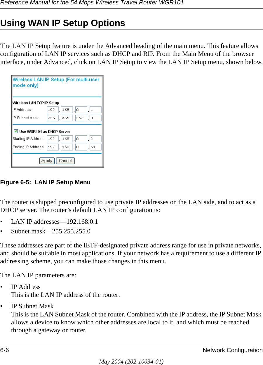 Reference Manual for the 54 Mbps Wireless Travel Router WGR1016-6 Network ConfigurationMay 2004 (202-10034-01)Using WAN IP Setup OptionsThe LAN IP Setup feature is under the Advanced heading of the main menu. This feature allows configuration of LAN IP services such as DHCP and RIP. From the Main Menu of the browser interface, under Advanced, click on LAN IP Setup to view the LAN IP Setup menu, shown below.Figure 6-5:  LAN IP Setup MenuThe router is shipped preconfigured to use private IP addresses on the LAN side, and to act as a DHCP server. The router&rsquo;s default LAN IP configuration is:&bull; LAN IP addresses&mdash;192.168.0.1&bull; Subnet mask&mdash;255.255.255.0These addresses are part of the IETF-designated private address range for use in private networks, and should be suitable in most applications. If your network has a requirement to use a different IP addressing scheme, you can make those changes in this menu.The LAN IP parameters are:&bull; IP Address This is the LAN IP address of the router.&bull; IP Subnet Mask This is the LAN Subnet Mask of the router. Combined with the IP address, the IP Subnet Mask allows a device to know which other addresses are local to it, and which must be reached through a gateway or router.