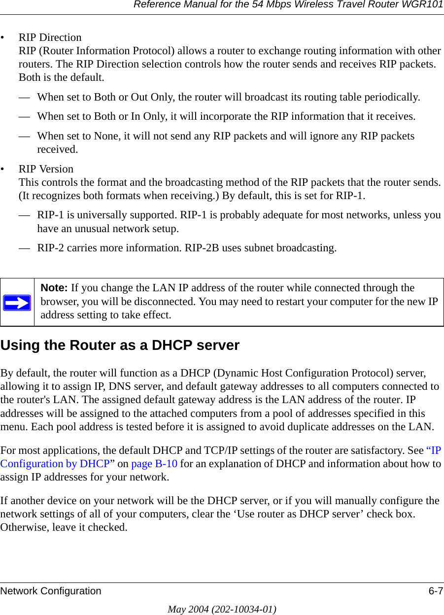 Reference Manual for the 54 Mbps Wireless Travel Router WGR101Network Configuration 6-7May 2004 (202-10034-01)&bull; RIP Direction RIP (Router Information Protocol) allows a router to exchange routing information with other routers. The RIP Direction selection controls how the router sends and receives RIP packets. Both is the default. &mdash; When set to Both or Out Only, the router will broadcast its routing table periodically. &mdash; When set to Both or In Only, it will incorporate the RIP information that it receives. &mdash; When set to None, it will not send any RIP packets and will ignore any RIP packets received. &bull; RIP Version This controls the format and the broadcasting method of the RIP packets that the router sends. (It recognizes both formats when receiving.) By default, this is set for RIP-1. &mdash; RIP-1 is universally supported. RIP-1 is probably adequate for most networks, unless you have an unusual network setup. &mdash; RIP-2 carries more information. RIP-2B uses subnet broadcasting.Using the Router as a DHCP serverBy default, the router will function as a DHCP (Dynamic Host Configuration Protocol) server, allowing it to assign IP, DNS server, and default gateway addresses to all computers connected to the router's LAN. The assigned default gateway address is the LAN address of the router. IP addresses will be assigned to the attached computers from a pool of addresses specified in this menu. Each pool address is tested before it is assigned to avoid duplicate addresses on the LAN.For most applications, the default DHCP and TCP/IP settings of the router are satisfactory. See &ldquo;IP Configuration by DHCP&rdquo; on page B-10 for an explanation of DHCP and information about how to assign IP addresses for your network. If another device on your network will be the DHCP server, or if you will manually configure the network settings of all of your computers, clear the &lsquo;Use router as DHCP server&rsquo; check box. Otherwise, leave it checked. Note: If you change the LAN IP address of the router while connected through the browser, you will be disconnected. You may need to restart your computer for the new IP address setting to take effect.