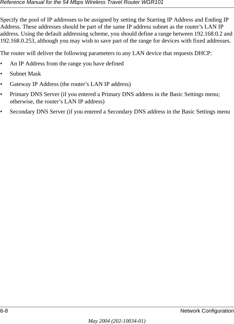 Reference Manual for the 54 Mbps Wireless Travel Router WGR1016-8 Network ConfigurationMay 2004 (202-10034-01)Specify the pool of IP addresses to be assigned by setting the Starting IP Address and Ending IP Address. These addresses should be part of the same IP address subnet as the router&rsquo;s LAN IP address. Using the default addressing scheme, you should define a range between 192.168.0.2 and 192.168.0.253, although you may wish to save part of the range for devices with fixed addresses.The router will deliver the following parameters to any LAN device that requests DHCP:&bull; An IP Address from the range you have defined&bull; Subnet Mask&bull; Gateway IP Address (the router&rsquo;s LAN IP address)&bull; Primary DNS Server (if you entered a Primary DNS address in the Basic Settings menu; otherwise, the router&rsquo;s LAN IP address)&bull; Secondary DNS Server (if you entered a Secondary DNS address in the Basic Settings menu