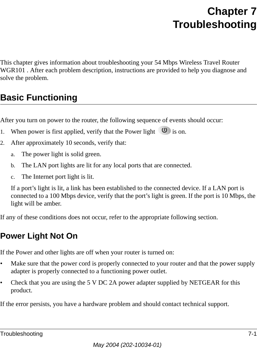 Troubleshooting 7-1May 2004 (202-10034-01)Chapter 7TroubleshootingThis chapter gives information about troubleshooting your 54 Mbps Wireless Travel Router WGR101 . After each problem description, instructions are provided to help you diagnose and solve the problem.Basic FunctioningAfter you turn on power to the router, the following sequence of events should occur:1. When power is first applied, verify that the Power light  is on.2. After approximately 10 seconds, verify that:a. The power light is solid green.b. The LAN port lights are lit for any local ports that are connected.c. The Internet port light is lit.If a port&rsquo;s light is lit, a link has been established to the connected device. If a LAN port is connected to a 100 Mbps device, verify that the port&rsquo;s light is green. If the port is 10 Mbps, the light will be amber.If any of these conditions does not occur, refer to the appropriate following section.Power Light Not OnIf the Power and other lights are off when your router is turned on:&bull; Make sure that the power cord is properly connected to your router and that the power supply adapter is properly connected to a functioning power outlet. &bull; Check that you are using the 5 V DC 2A power adapter supplied by NETGEAR for this product.If the error persists, you have a hardware problem and should contact technical support.