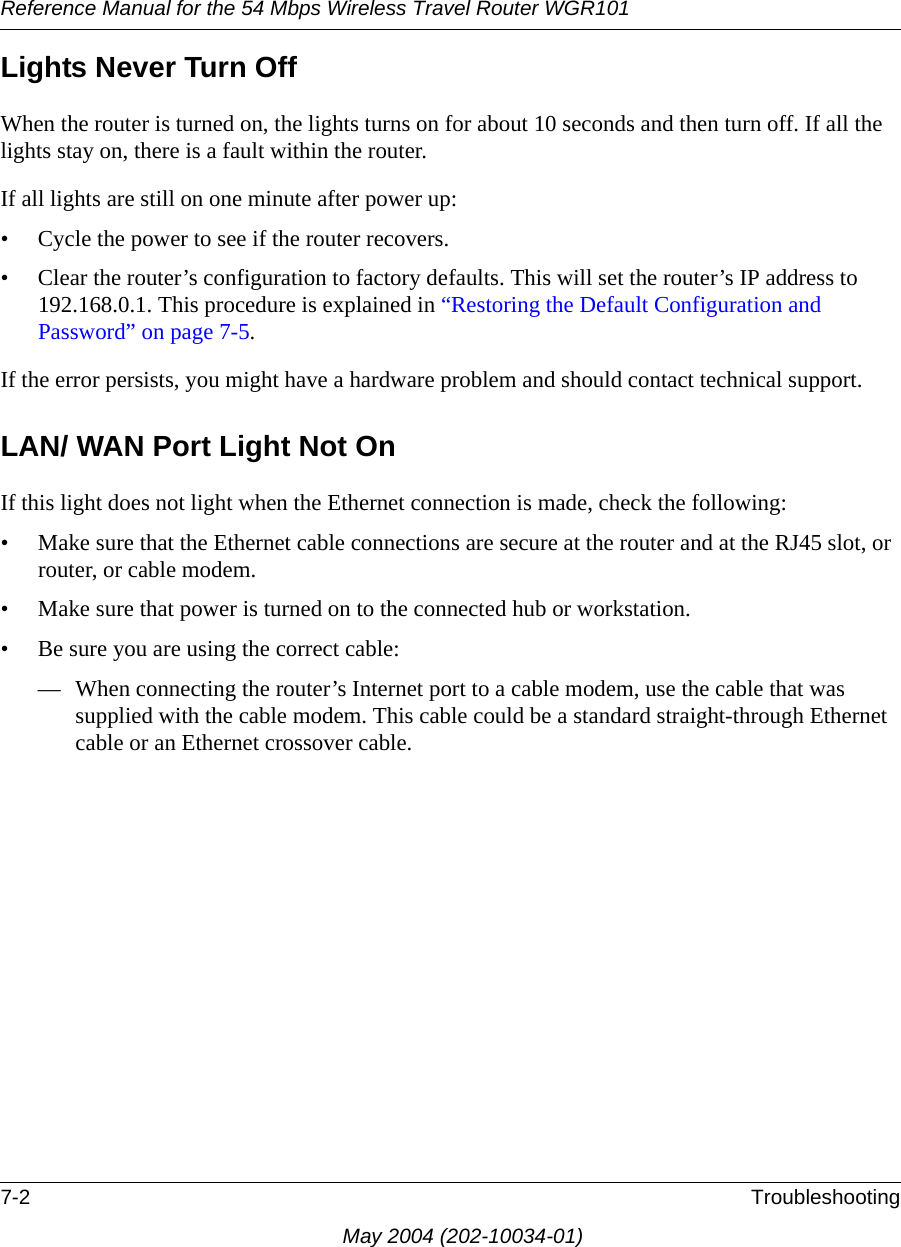 Reference Manual for the 54 Mbps Wireless Travel Router WGR1017-2 TroubleshootingMay 2004 (202-10034-01)Lights Never Turn Off When the router is turned on, the lights turns on for about 10 seconds and then turn off. If all the lights stay on, there is a fault within the router.If all lights are still on one minute after power up:&bull; Cycle the power to see if the router recovers.&bull; Clear the router&rsquo;s configuration to factory defaults. This will set the router&rsquo;s IP address to 192.168.0.1. This procedure is explained in &ldquo;Restoring the Default Configuration and Password&rdquo; on page 7-5.If the error persists, you might have a hardware problem and should contact technical support.LAN/ WAN Port Light Not OnIf this light does not light when the Ethernet connection is made, check the following:&bull; Make sure that the Ethernet cable connections are secure at the router and at the RJ45 slot, or router, or cable modem.&bull; Make sure that power is turned on to the connected hub or workstation.&bull; Be sure you are using the correct cable:&mdash; When connecting the router&rsquo;s Internet port to a cable modem, use the cable that was supplied with the cable modem. This cable could be a standard straight-through Ethernet cable or an Ethernet crossover cable.