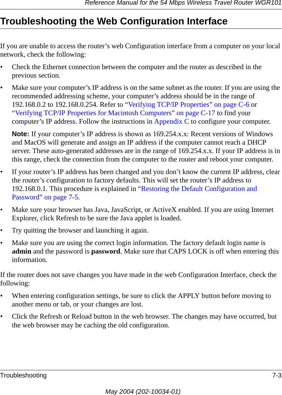 Reference Manual for the 54 Mbps Wireless Travel Router WGR101Troubleshooting 7-3May 2004 (202-10034-01)Troubleshooting the Web Configuration InterfaceIf you are unable to access the router&rsquo;s web Configuration interface from a computer on your local network, check the following:&bull; Check the Ethernet connection between the computer and the router as described in the previous section.&bull; Make sure your computer&rsquo;s IP address is on the same subnet as the router. If you are using the recommended addressing scheme, your computer&rsquo;s address should be in the range of 192.168.0.2 to 192.168.0.254. Refer to &ldquo;Verifying TCP/IP Properties&rdquo; on page C-6 or &ldquo;Verifying TCP/IP Properties for Macintosh Computers&rdquo; on page C-17 to find your computer&rsquo;s IP address. Follow the instructions in Appendix C to configure your computer.Note: If your computer&rsquo;s IP address is shown as 169.254.x.x: Recent versions of Windows and MacOS will generate and assign an IP address if the computer cannot reach a DHCP server. These auto-generated addresses are in the range of 169.254.x.x. If your IP address is in this range, check the connection from the computer to the router and reboot your computer.&bull; If your router&rsquo;s IP address has been changed and you don&rsquo;t know the current IP address, clear the router&rsquo;s configuration to factory defaults. This will set the router&rsquo;s IP address to 192.168.0.1. This procedure is explained in &ldquo;Restoring the Default Configuration and Password&rdquo; on page 7-5.&bull; Make sure your browser has Java, JavaScript, or ActiveX enabled. If you are using Internet Explorer, click Refresh to be sure the Java applet is loaded.&bull; Try quitting the browser and launching it again.&bull; Make sure you are using the correct login information. The factory default login name is admin and the password is password. Make sure that CAPS LOCK is off when entering this information.If the router does not save changes you have made in the web Configuration Interface, check the following:&bull; When entering configuration settings, be sure to click the APPLY button before moving to another menu or tab, or your changes are lost. &bull; Click the Refresh or Reload button in the web browser. The changes may have occurred, but the web browser may be caching the old configuration.