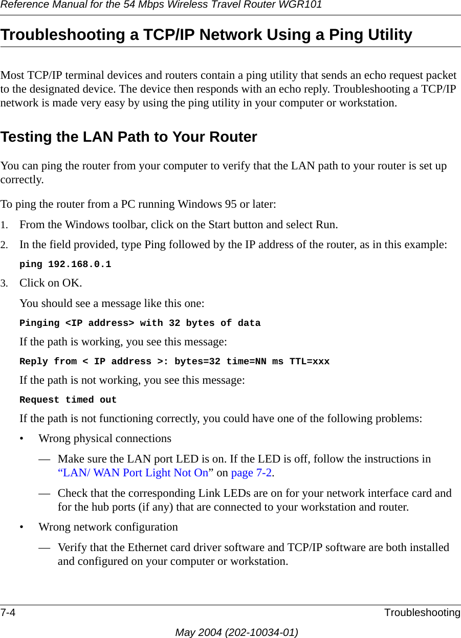 Reference Manual for the 54 Mbps Wireless Travel Router WGR1017-4 TroubleshootingMay 2004 (202-10034-01)Troubleshooting a TCP/IP Network Using a Ping UtilityMost TCP/IP terminal devices and routers contain a ping utility that sends an echo request packet to the designated device. The device then responds with an echo reply. Troubleshooting a TCP/IP network is made very easy by using the ping utility in your computer or workstation.Testing the LAN Path to Your RouterYou can ping the router from your computer to verify that the LAN path to your router is set up correctly.To ping the router from a PC running Windows 95 or later:1. From the Windows toolbar, click on the Start button and select Run.2. In the field provided, type Ping followed by the IP address of the router, as in this example:ping 192.168.0.13. Click on OK.You should see a message like this one:Pinging <IP address> with 32 bytes of dataIf the path is working, you see this message:Reply from < IP address >: bytes=32 time=NN ms TTL=xxxIf the path is not working, you see this message:Request timed outIf the path is not functioning correctly, you could have one of the following problems:&bull; Wrong physical connections&mdash; Make sure the LAN port LED is on. If the LED is off, follow the instructions in &ldquo;LAN/ WAN Port Light Not On&rdquo; on page 7-2.&mdash; Check that the corresponding Link LEDs are on for your network interface card and for the hub ports (if any) that are connected to your workstation and router.&bull; Wrong network configuration&mdash; Verify that the Ethernet card driver software and TCP/IP software are both installed and configured on your computer or workstation.