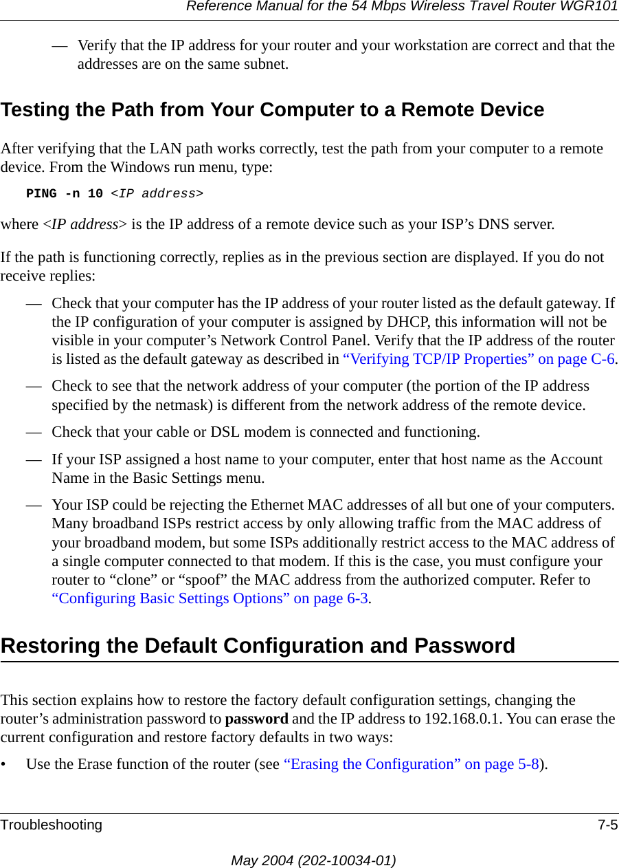 Reference Manual for the 54 Mbps Wireless Travel Router WGR101Troubleshooting 7-5May 2004 (202-10034-01)&mdash; Verify that the IP address for your router and your workstation are correct and that the addresses are on the same subnet.Testing the Path from Your Computer to a Remote DeviceAfter verifying that the LAN path works correctly, test the path from your computer to a remote device. From the Windows run menu, type:PING -n 10 <IP address>where <IP address> is the IP address of a remote device such as your ISP&rsquo;s DNS server.If the path is functioning correctly, replies as in the previous section are displayed. If you do not receive replies:&mdash; Check that your computer has the IP address of your router listed as the default gateway. If the IP configuration of your computer is assigned by DHCP, this information will not be visible in your computer&rsquo;s Network Control Panel. Verify that the IP address of the router is listed as the default gateway as described in &ldquo;Verifying TCP/IP Properties&rdquo; on page C-6.&mdash; Check to see that the network address of your computer (the portion of the IP address specified by the netmask) is different from the network address of the remote device.&mdash; Check that your cable or DSL modem is connected and functioning.&mdash; If your ISP assigned a host name to your computer, enter that host name as the Account Name in the Basic Settings menu.&mdash; Your ISP could be rejecting the Ethernet MAC addresses of all but one of your computers. Many broadband ISPs restrict access by only allowing traffic from the MAC address of your broadband modem, but some ISPs additionally restrict access to the MAC address of a single computer connected to that modem. If this is the case, you must configure your router to &ldquo;clone&rdquo; or &ldquo;spoof&rdquo; the MAC address from the authorized computer. Refer to &ldquo;Configuring Basic Settings Options&rdquo; on page 6-3.Restoring the Default Configuration and PasswordThis section explains how to restore the factory default configuration settings, changing the router&rsquo;s administration password to password and the IP address to 192.168.0.1. You can erase the current configuration and restore factory defaults in two ways:&bull; Use the Erase function of the router (see &ldquo;Erasing the Configuration&rdquo; on page 5-8).