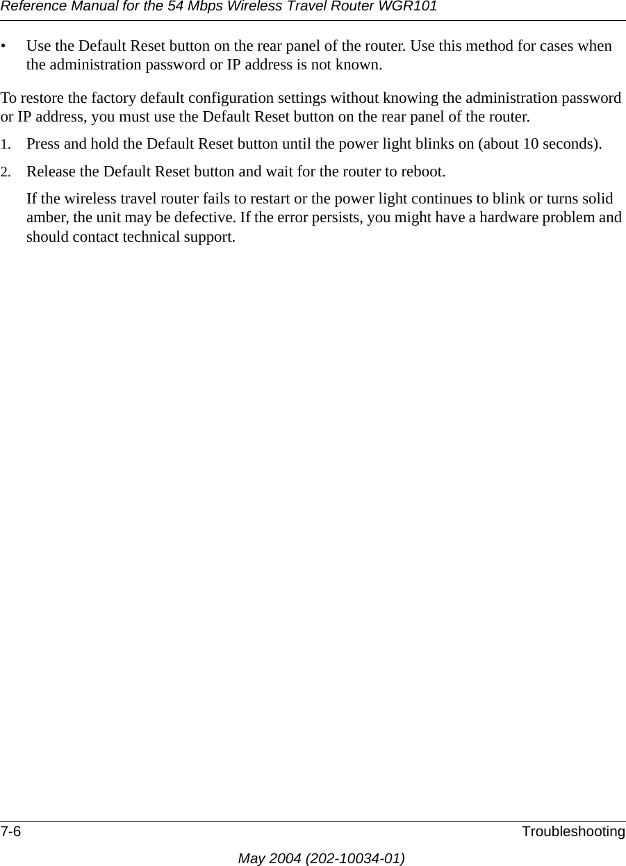 Reference Manual for the 54 Mbps Wireless Travel Router WGR1017-6 TroubleshootingMay 2004 (202-10034-01)&bull; Use the Default Reset button on the rear panel of the router. Use this method for cases when the administration password or IP address is not known.To restore the factory default configuration settings without knowing the administration password or IP address, you must use the Default Reset button on the rear panel of the router.1. Press and hold the Default Reset button until the power light blinks on (about 10 seconds).2. Release the Default Reset button and wait for the router to reboot.If the wireless travel router fails to restart or the power light continues to blink or turns solid amber, the unit may be defective. If the error persists, you might have a hardware problem and should contact technical support.
